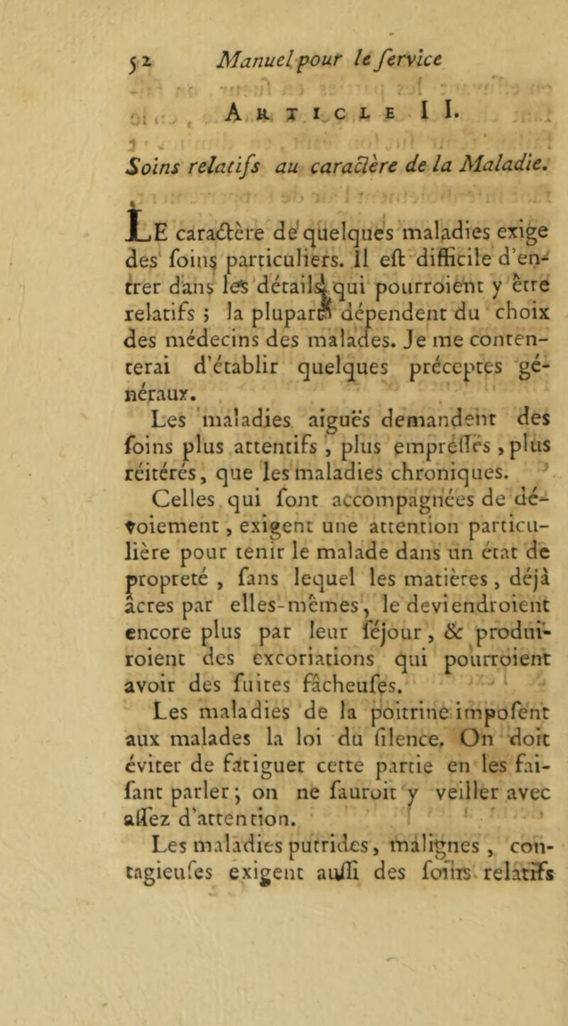 *‘r 0, r. , A. R X I c l e I I. . . 3 «i ' ^ * Soins relatifs au caraclère de la Maladie. f * Le cara<5tère de/quelqués'maladies exige des* foin? particuliers, il eft'difficile d’en-^ trer dans les décailsi qui poiirroiètjt y être relatifs j la plupart dépendent du choix des médecins des malades. Je me conten- terai d’établir quelques préceptes gé- néraux. Les 'maladies aiguës demandent des foins plus attentifs , plus emprèffés ,pliis réitérés, que les maladies chroniques. ^ Celles qui font accompagnées de dé- toiement, exigent une attention particu- lière pour tenir le malade dans un état de propreté , fans lequel les matières, déjà acres par elles-mêmes, le deviendroient encore plus par leur féjour, & prodiii- roienc des excoriations qui pourroient avoir des fuites fâcheufes. * Les maladies de la poitrine impofent aux malades la loi du filence. On doit éviter de fatiguer cette partie en les fai- fant parleron ne fauroit y veiller avec allez d’attention. j . • Les maladies putrides, malignes , con- tagieufes exigent auffi des fcniis. relatifs