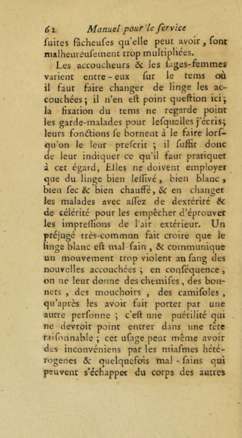 fuites fâcheufes qu’elle peut avoir ^ font malheureufetnent trop multipliées. Les accoucheurs & les iages-femmes varient entre-eux fur le teins où il faut faire changer de linge les ac- couchées; il n’en eft point queftion ici; la fixation du tems ne regarde point les garde-malades pour lefquclles j’écris; leurs fonéfions fe bornent à le faire lorf- qii’on le leur preferit ; il fuffit donc cle leur indiquer ce qu’il faut pratiquer à cet égard, Elles ne doivent employer que du linge bien lelfivé, bien blanc , bien fec & bien chauffé, en changer les malades avec affez de dextérité & de célérité pour les empêcher d’éprouver les imprellions de l’air extérieur. Un préjugé très-commun fait croire que le linge blanc eft mal-fain , & communique un mouvement trop violent au fang des nouvelles accouchées ; en conféquence, on ne leut donne des chemifes, des bon- nets , des mouchoirs , des camifoles , qu’après les avoir fait porter par une autre perfonne ; c’eft une puérilité qui ne devroit point entrer dans une tête raifinnable ; cet ufage peut même avoir des inconvéniens par les miafmes hété- rogènes &: quelquefois ma! - fains qui peuvent s’échapper du corps des autres