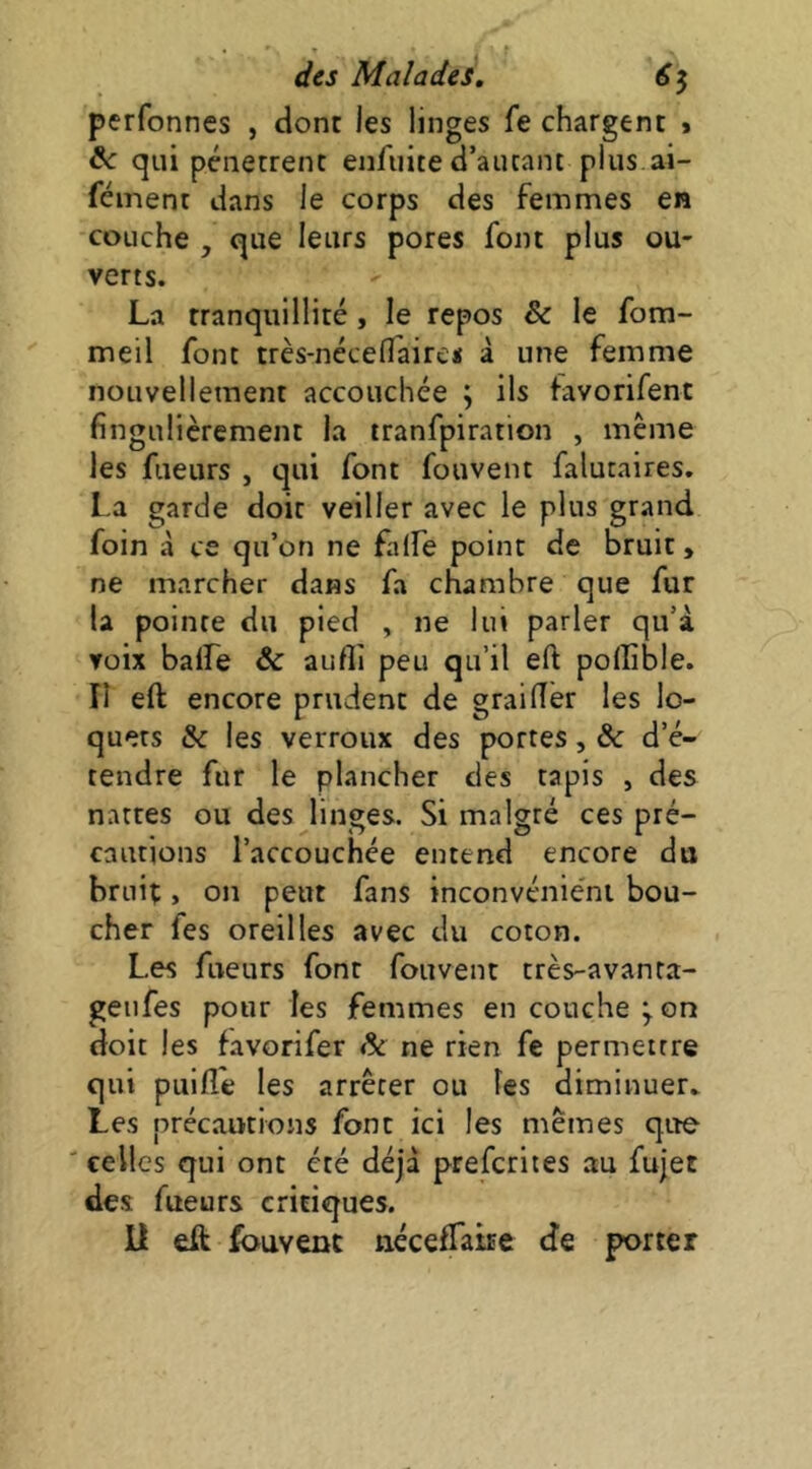 perfonnes , dont les linges fe chargent t ^ qui pénètrent enfuite d’autant plus ai- féinent dans le corps des femmes en couche , que leurs pores font plus ou- verts. La tranquillité, le repos & le fom- meil font très-nécefî'aire« à une femme nouvellement accouchée ; ils favorifent fingulièrement la tranfpiration , même les fueurs , qui font fouvent falutaires. La garde doit veiller avec le plus grand foin à ce qu’on ne falfe point de bruit, ne marcher dans fa chambre que fur la pointe du pied , ne lui parler qu’à voix balfe & aufli peu qu’il eft poffible. Il eft encore prudent de grailîér les lo- quets & les verroux des portes, & d’é- tendre fur le plancher des tapis , des nattes ou des linges. Si malgré ces pré- cautions l’accouchée entend encore du brui;, on peut fans inconvénie'ni bou- cher fes oreilles avec du coton. Les fueurs font fouvent très-avanta- geufes pour les femmes en couche^on doit les favorifer & ne rien fe permettre qui piiilîe les arrêter ou les diminuer* Les précautions font ici les mêines que celles qui ont été déjà preferites au fujet des fueurs critiques. U eft Souvent iiécefTatEe de porter