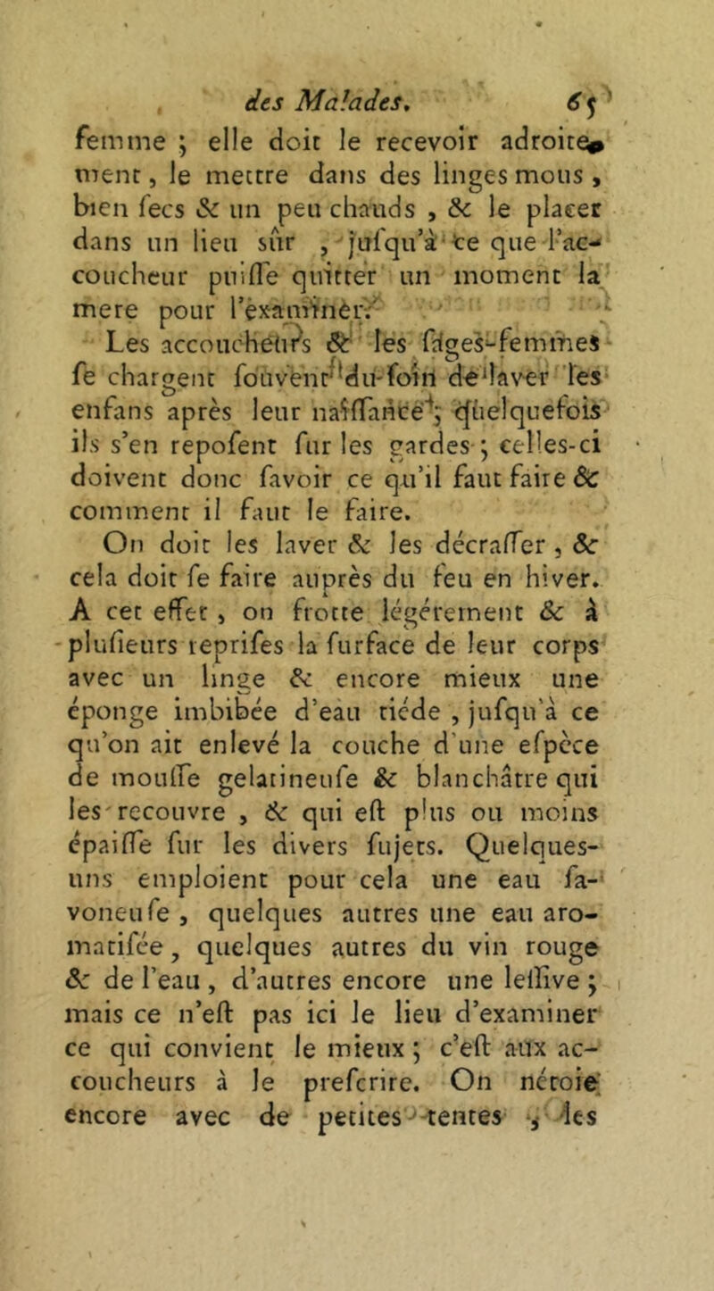 femme ; elle doit le recevoir adroite^ ment, le mettre dans des linges mous , bien fecs & un peu chauds , & le placer dans un lieu sur , julqu’à'te que l’ac- coucheur puifl'e quitter un moment la mere pour l’examinèi;;' 'J- Les accouchéUi^s les frfges-femmes fe chargent fouvénr^Mu-foiil dedavér les enfans après leur naiflaHce^; cfhelquefois ils s’en repofent furies gardes ; celles-ci doivent donc favoir ce qu’il faut faire & comment il faut le faire. On doit les laver & les décrarrer,&' cela doit fe faire auprès du ieu en hiver. A cet effet » on frotte légéretnent &c à -plufieurs reprifes la furface de leur corps avec un linge & encore mieux une éponge imbibée d’eau tiède , jufqu’à ce qu’on ait enlevé la couche d’une efpcce de moulfe gelatineufe & blanchâtre qui les'recouvre , ik qui eft plus ou moins épaifle fur les divers fujets. Quelques- uns emploient pour cela une eau fa-‘ voneufe, quelques autres une eau aro- matifée, quelques autres du vin rouge de l’eau , d’autres encore une leiîive ; mais ce n’eft pas ici le lieu d’examiner ce qui convient le mieux ; c’efl: aux ac- coucheurs à le preferire. On néroiei encore avec de petites ^ tentes des