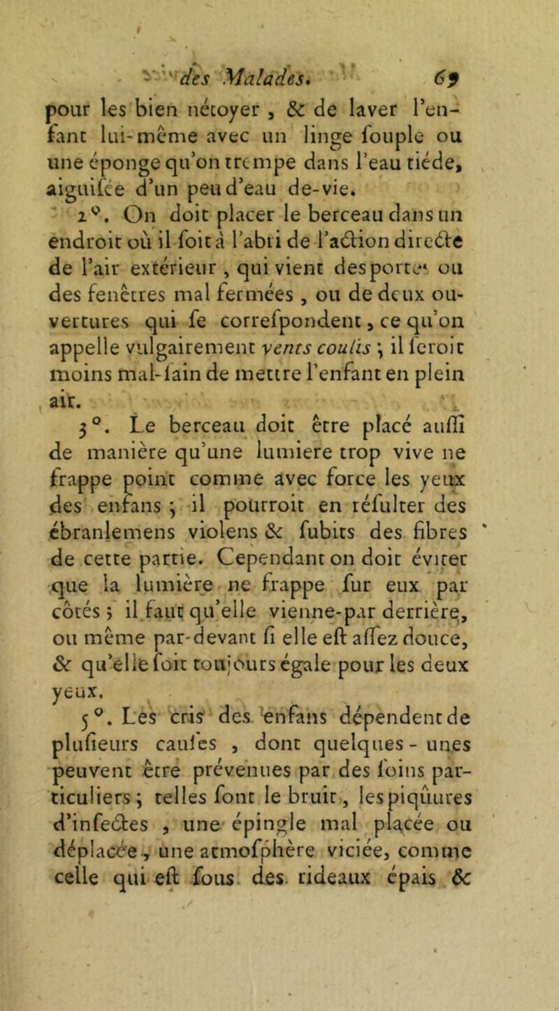 pour les bien nécoyer , Sc de laver l’en- fant lui-meme avec un linge fouple ou une éponge qu’on tre mpe dans l’eau tiède, aiguifee d’un peu d’eau de-vie. On doit placer le berceau dans un endroit où il foità l’abri de l’adlion direéle de l’air extérieur , qui vient des porte* ou des fenêtres mal fermées , ou de deux ou- vertures qui fe correfpondent, ce qir’on appelle vulgairement vents coulis \ il Icroïc moins mal-Iain de mettre l’enfant en plein air. 5°. Le berceau doit être placé auflî de manière qu’une lumière trop vive ne frappe point comme avec force les yeiuc des enfans ; il polirroit en réfulter des cbranlemens violens & fubits des fibres de cette partie. Cependant on doit éviter que la lumière ne frappe fur eux par côtés} il faut qu’elle vienne-par derrière, ou meme par-devant fi elle eft alTez douce, & qu’elle foit toujours égale pour les deux yeux. 5®. Les cris des. 'enfans dépendent de plufieurs cauics , dont quelques-unes peuvent être prévenues par des foins par- ticuliers; telles font le bruit, lespiqûures d’infeétes , une épingle mal placée ou déplacée., une acmofphère viciée, comme celle qui eft fous cIês. rideaux épais de