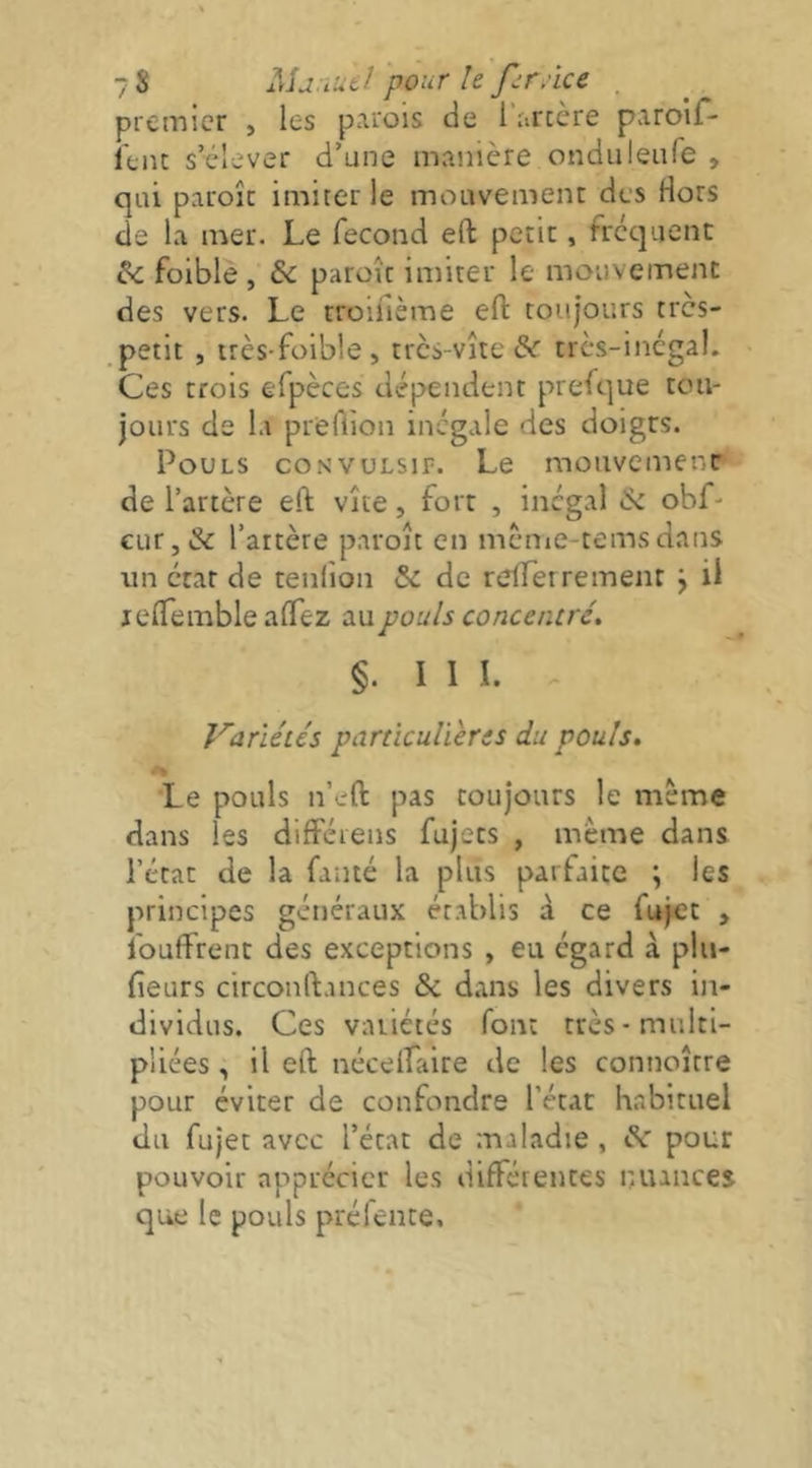 7 s Mj.iueJ pour le pr.'ice . premier , les parois de l’arcère paroir* feiu s’élever d’une manière onduleiife , qui paroîc imirer le mouvement des Hors de la mer. Le fécond eft petit, frequent & foible , & paroît imiter le mouvement des vers. Le troifième eft toujours tres- .petit , très-foible , tres-vîte & très-inégal. Ces trois efpèces dépendent presque tou- jours de la prertîon inégale des doigrs. Pouls convulsif. Le mouvemenr de l’artère eft vite, fort , inégal & obf- CLir, & l’artère paroît en mcnie-tems dans lin état de tenfion & de refterrement j il jeftemble aftez au pouls concentré. §. I 1 I. . Variétés particulières du pouls, 'Le pouls n’eft pas toujours le meme dans les différens fujets , meme dans l’état de la fanté la plus parfaite ; les principes généraux établis à ce fujet , Ibuftirent des exceptions , eu égard à phi- fieurs circonftances & dans les divers in- dividus. Ces variétés font très-multi- pliées , il eft nécelLaire de les connoître pour éviter de confondre l’état h.abituel du fujet avec l’état de maladie , de pour pouvoir apprécier les différentes nuances que le pouls préfente.