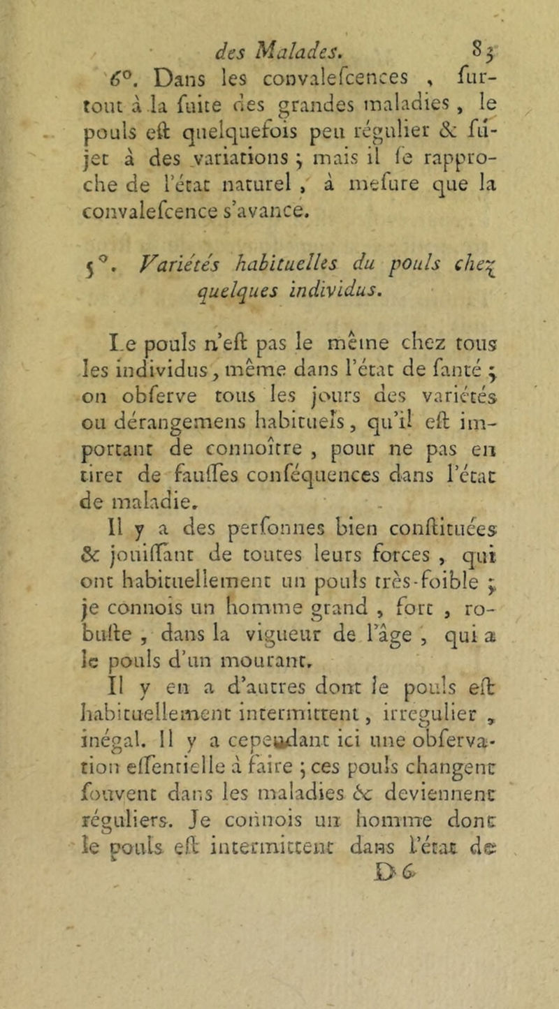 <5°. Dans les convalefcences , fiir- toiu à .la fuite nés grandes maladies, le pouls eft quelquefois peu régulier & fd- jet à des variations \ mais il le rappro- che de l’état naturel , à mefure que la convalefcence s’avance. 5^, Variétés habituelles du pouls clie'^ quelques individus. Le pouls n’eft pas le meme chez tous les individus, même dans l’état de fauté y on obferve tous les jours des variétés ou dérangemens habituels, qu’il eft im- portant de connoître , pour ne pas en tirer de fauftes conféquences dans l’état de maladie. 11 y a des perfonnes bien conftituées & jouiffànt de toutes leurs forces , qui ont habituellement un pouls très-foible y je connois un homme grand , fort , ro- bufte , dans la vigueur de lage , qui a le pouls d’un mourant. Il y en a d’autres dont ie pouls eft habituellement intermitteni, irrégulier , inégal. 11 y a cependant ici une obferva- tiou elfenrielle à faire j ces pouls changent fouvent dans les maladies 6c deviennent réguliers. Je connois un homme dont le pouls eft inceriniccent dans l’état de D (î'