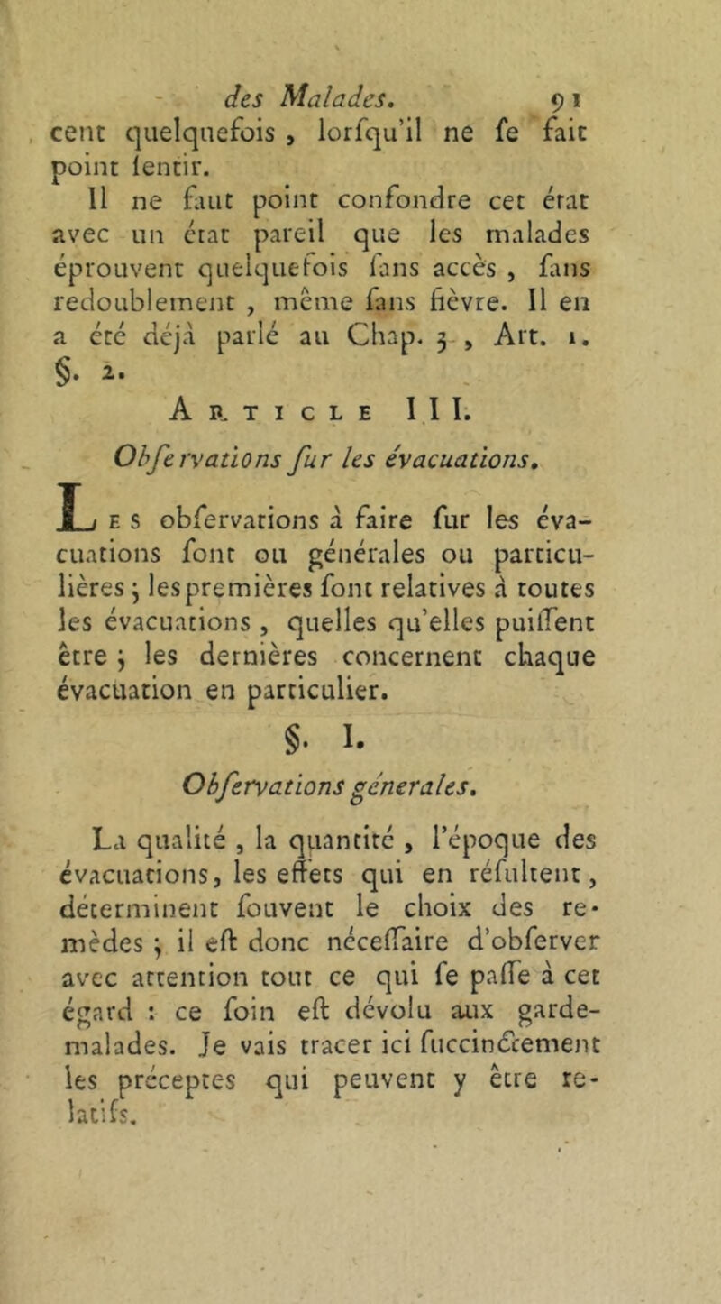 cent quelquefois , lorfqu’il ne fe fait point ientir. Il ne fuit point confondre cet état avec un état pareil que les malades éprouvent quelquefois lans accès , fins redoublement , meme fans fièvre. Il en a été déjà parlé au Cliap. 3 , Art. 1. §• Ap, TICLE 11 I. Observations fur les évacuations, î i E s obfervarions à faire fur les éva- cuations font ou générales ou particu- lières j les premières font relatives à toutes les évacuations, quelles qu’elles puilTent être j les dernières concernent chaque évacuation en particulier. §. I. Obfervations generales. La qualité , la quantité , l’époque des évacuations, les effets qui en réfultent, déterminent fouvent le choix des re- mèdes \ il eft donc nécefiaire d’obferver avec attention tout ce qui fe pafie à cet égard : ce foin eft dévolu aux garde- malades. Je vais tracer ici fiiccinécement les préceptes qui peuvent y être re- latifs.