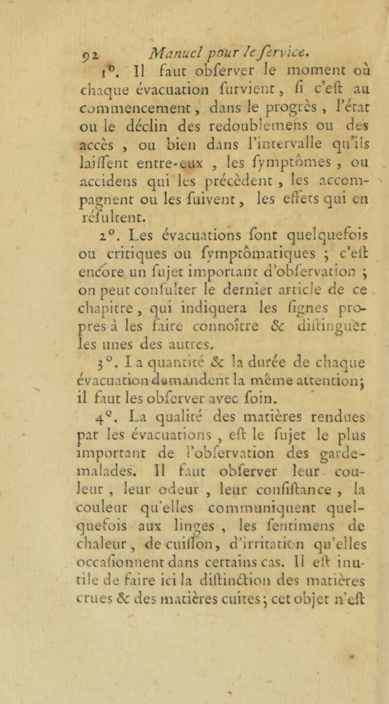 Il faut obferver le moment ou chaque évacuation furvienr, Ci c’eft au commencement, dans le progrès , Tétac ou le déclin des redoublemens ou des accès , ou bien dans l’intervalle qu’ils laident entre-eux , les fymptômes , ou accidens qui les précèdent , les accom- pagnent ou les fuivent, les effets qui en réfultent. 2°, Les évacuations font quelquefois ou critiques ou fymptômatiques ; c’eft endbre un fujet important d’obfervation ; on peut confulter le dernier article de ce chapitre, qui indiquera les lignes pro- pres à les faire connoître de diftinguér les unes des autres. 3®. la quantité ôc la durée de chaque évacuation demandent la meme aitentionj il faut les obferver avec foin. 4®. La qualité des matières rendues par les évacuations , eft le fujet le plus important de l’obfervation des garde- malades. Il faut obferver leur cou- leur , leur odeur , leur confiftance , la couleur qu’elles communiquent quel- quefois aux linges , les fenrimens de chaleur, decuilfon, d’irritation qu’elles occafionnenr dans certains cas. Il eft inu- tile de faire ici la diftinétion des matières crues ôe des matières cuites*, cet objet n’eft