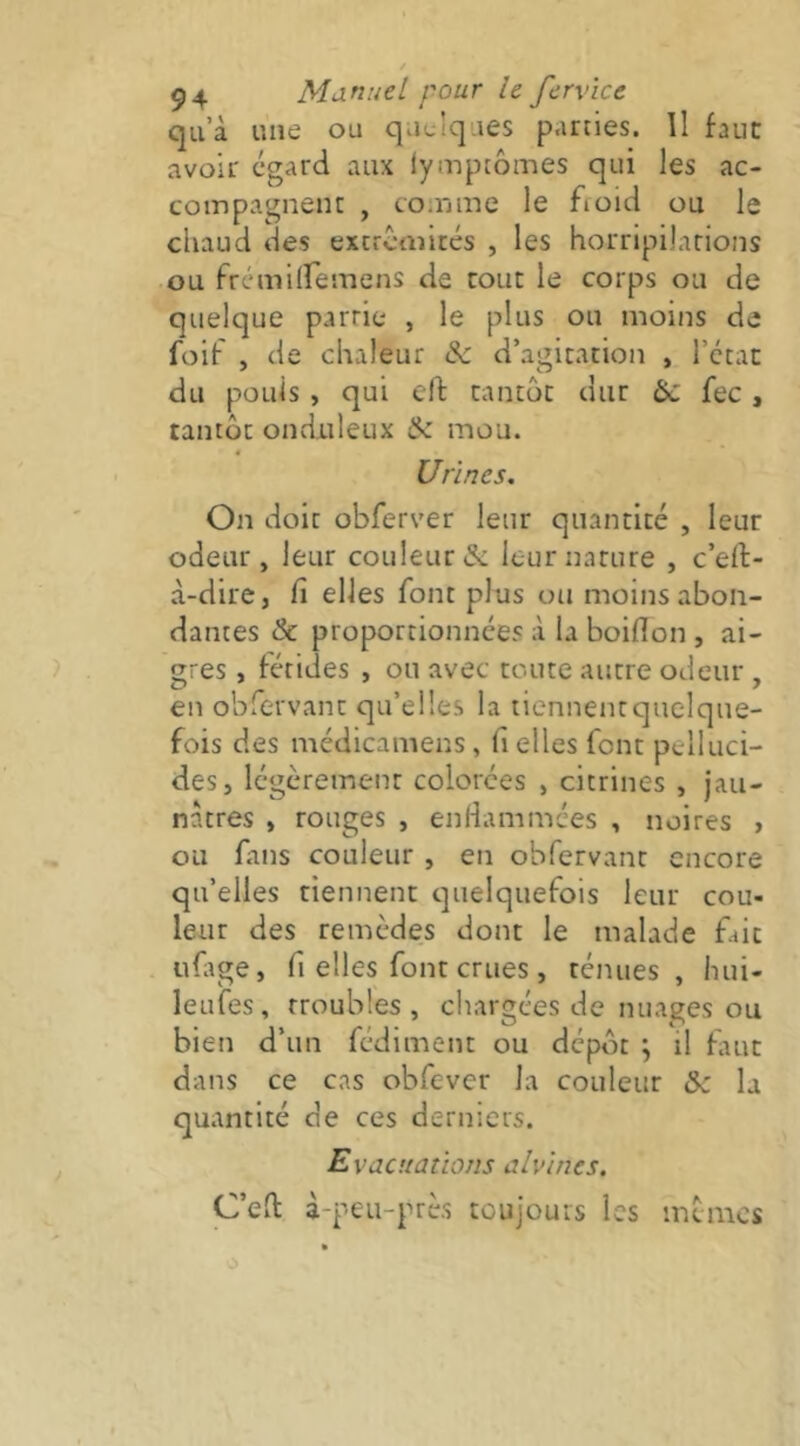 qu’à une ou quelques parties. Il faut avoir egard aux (ympcômes qui les ac- coinpagneiK , coinme le fioid ou le cliaud des extrctinrés , les horripilarions ou frémiiremens de roue le corps ou de quelque parrie , le plus ou moins de foif , de chaleur de d’agitation , l’ccat du pouls , qui eft tantôt dur te fec, tantôt onduleux & mou. Urines. On doit obferver leur quantité , leur odeur, leur couleur & leur nature , c’eft- à-dire, fi elles font pins ou moins abon- dantes & proportionnées à la boiflon , ai- gres , fétides , ou avec toute autre odeur, en obTervanc qu’elles la tiennenrquelque- fois des médicamens, fi elles font pelluci- des, légèrement colorées , citrines , jau- nâtres , rouges , enfiammées , noires > ou fans couleur , en obfervant encore qu’elles tiennent quelquefois leur cou- leur des remèdes dont le malade fait uftge, fi elles font crues, ténues, hui- leufes, troubles, chargées de nuages ou bien d’un fédiment ou dépôt ; il fiut dans ce cas obfevcr la couleur te la quantité de ces derniers. Evacuations alvines. C’eft à-peu-près toujours les mtmes