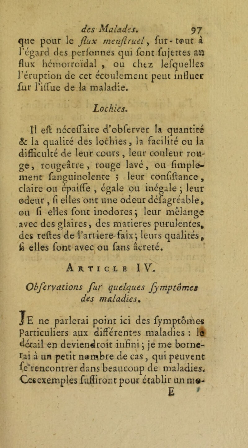 que pour le flux menftruel ^ fur-toiuc à l’égard des perfonnes qui font fujettes a» flux hémorroïdal , ou chez lefquelles l’éruption de cet écoulement peut influer fur l’ilfue de la maladie. Lochies. Il eft néceifaire d’obferver la quantité & la qualité des lochies, la facilité ou la difiîculté de leur cours, leur couleur rou- ge, rougeâtre, rouge lavé, ou Ample- ment fan^uinolente j leur conflftance, claire ou cpaiflTe , égale ou inégale \ leur odeur , fi elles ont une odeur défagréable, ou fl elles font inodores ; leur mélange avec des glaires, des matières purulentes, des reftes del’ariiere-faixj leurs qualités, fl elles font avec ou fans âcreté. Article I V, Obfervations fur quelques fymptômes des maladies. Je ne parlerai point ici des fymptômes Particuliers aux différentes maladies : le détail en deviendroit infini; je me borne- rai à un petit n»rabre do cas, qui peuvent fe'rencontrer dans beaucoup de maladies. Ces exemples fuffiront pour établir un mo- E '