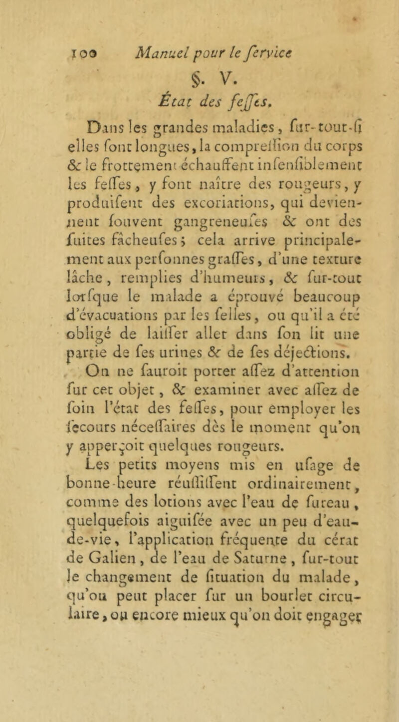 §. V. Écat des fejjts. Dans les grandes maladies, ftir- tüun-d elles fonc longues, la comprellion du corps &c le frottement échaufFenc inrendblemenc les felfes, y font naître des rougeurs, y prodiiifent des excoriations, qui devien- nent fonvent gangreneufes & ont des fuites fâcheufes ; cela arrive principale- ment aux perfonnes grades, d’une texture lâche, remplies d’humeurs, & fur-roue lorfque le malade a éprouvé beaucoup d’évacuations par les Telles, ou qu’il a été obligé de laiuer aller dans fon lit une partie de fes urines &r de fes déjeéfions. On ne fauroic porter alTez d’attention fur cet objet, Sc examiner avec alfez de foin l’état des felfes, pour employer les i'ecours nécelTaires dès le moment qu’on y apperçoit quelques rougeurs. Les petits moyens mis en ufage de bonne-heure rénllilfent ordinairement, comme des lotions avec l’eau de fureau , quelquefois aiguifée avec un peu d’eau- de-vie, l’application fréquente du cérac de Galien , de l’eau de Saturne , fur-tout Je changement de fituation du malade, qu’ou peut placer fur un bourlet circu- laire , ou encore mieux qu’on doit engageç