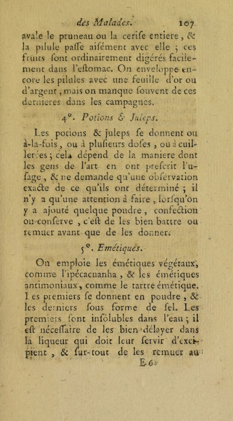 avale le pruneau ou la cerlfe entlere, ^ la pilule pafTe aifément avec elle j ces fruics font ordinairement digérés faciie- nienc dans l’eflomac. On enveloppe en- core les pilules avec une feuille d’or ou d’argenr, mais on manque fouvenc de ces dernieres dans les campagnes. 4°. Potions d’ Jui’eps. Les potions & juleps fe donnent ou à-la-füis , ou à plufieurs dofes , ou à cuil- ler. :es ; cela dépend de la maniéré dont les gens de l’art en ont prefcrit l’u- fage , & ne demande qu’une obfervation exaéle de ce qu’ils ont déterminé ; il n’y a qu’une attention à faire , lorfqu’on y a ajouté quelque poudre , confeélion ou cpnferve , c’ell: de les bien battre ou remuer avant que de les donneri 5*^. Emétiques. On emploie les émétiques végétaux’, comme l’ipécacuanha , & les émétiques antimoniaux , comme le tartre émétique. ] es premiers fc donnent en poudre , &- les derniers fous forme de fel. Les premiers font infôlubles dans l’eau * il eft iiccefTaire de les bien'délayer dans la liqueur qui doit leur fervir d’txcL- pienc , & fur-tout de les remuer au-