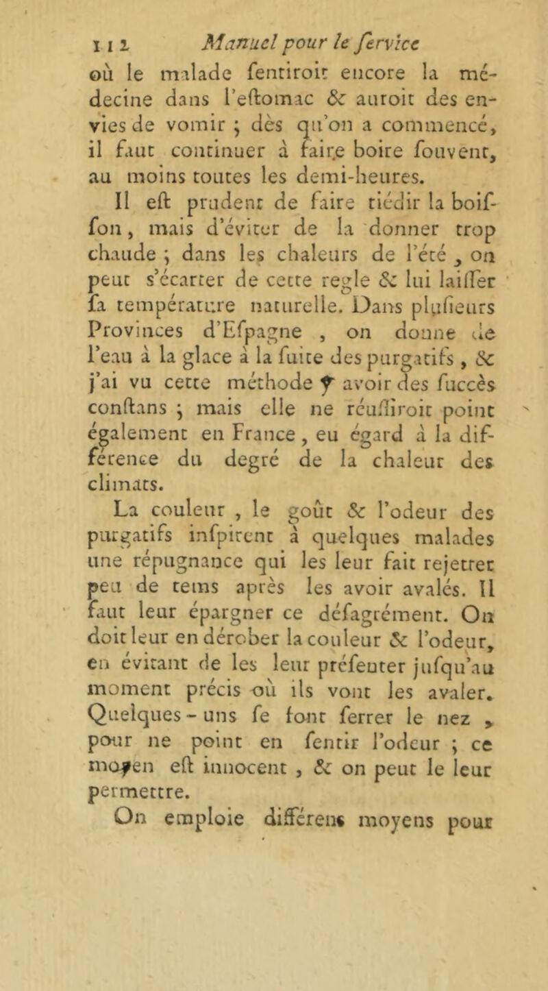 OLi le malade fentiroÎ!: encore la mé- decine dans l’eftomac auroit des en- vies de vomir ; dès cjn’on a commencé, il fauc continuer à rair.e boire foiivenr, au moins toutes les demi-heures. Il eft prudent de faire tiédir la boif- fon, mais d’éviter de la donner trop chaude ; dans les chaleurs de l’été on peut s’écarter de cette réglé Sc lui lailfer la température naturelle. Dans pluheurs Provinces d’Efpagne , on donne de l’eau a la glace à la fuite des purgatifs, tk. j’ai vu cette méthode f avoir des fuccès conftans \ mais elle ne réudîroit point également en France, eu égard à la dif- férence du degré de la chaleur des climats. La couleur , le goût & l’odeur des purgatifs infpirent à quelques malades une répugnance qui les leur fait rejetrer peu de tems après les avoir avales. Il faut leur épargner ce défagrément. On doit leur en dérober la couleur <5c l’odeur, en évitant de les leur prcfeuter jufqu’au moment précis où ils vont les avaler. Quelques - uns fe font ferrer le nez > pour ne point en fentir l’odeur ; ce mopen eft innocent , &: on peut le leur permettre. On emploie diâféren» moyens pour