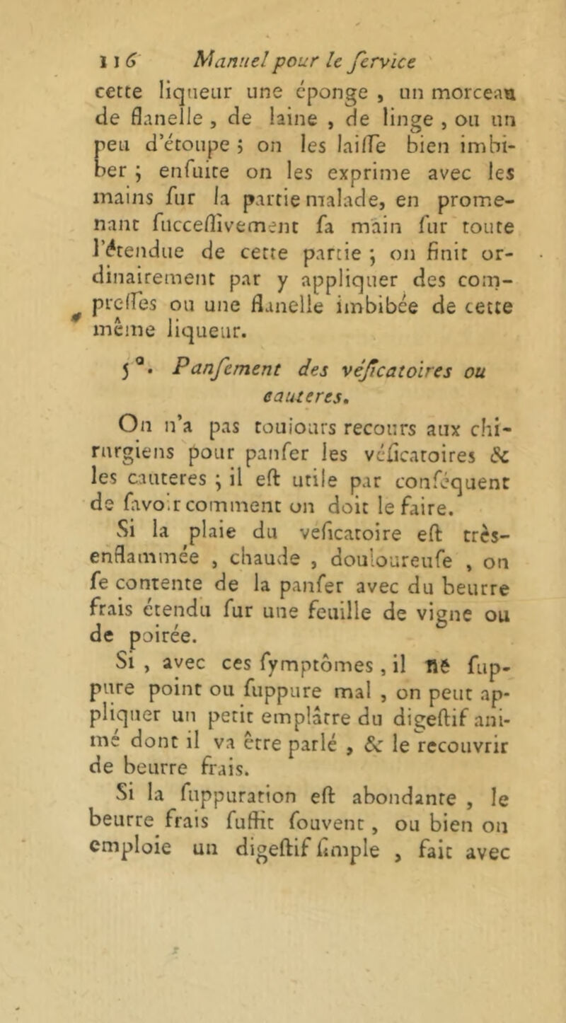 cette liqueur une éponge , un morceati de flanelle , de laine , de linge , ou un peu d’étoupe ; on les lailfe bien imbi- ber ; enfuite on les exprime avec les mains fur la partie malade, en prome- nant fucceflîvement fa main fur toute l’étendue de cette partie ; on finit or- dinairement par y appliquer des com- prclfes ou une flanelle imbibée de cette meme liqueur. 5®. Panfement des véjîcatoires ou eauteres. On n’a pas touiours recours aux chi- rurgiens pour panfer les véficatoires <Sc les cautères ; il eft utile par conféquent de favoir comment on doit le faire. Si la plaie du veficatoire efl: très- enflammée , chaude , douloureufe , on fe contente de la panfer avec du beurre frais étendu fur une feuille de vigne ou de poirée. Si , avec ces fymptômes, il Ué fup- pure point ou fuppure mal , on peut ap- pliquer un petit emplâtre du digeftif ani- me donc il va être parlé , le recouvrir de beurre frais. Si la fuppuration efl: abondante , le beurre frais fuftic fouvenc, ou bien on emploie un digeftif Ample , fait avec