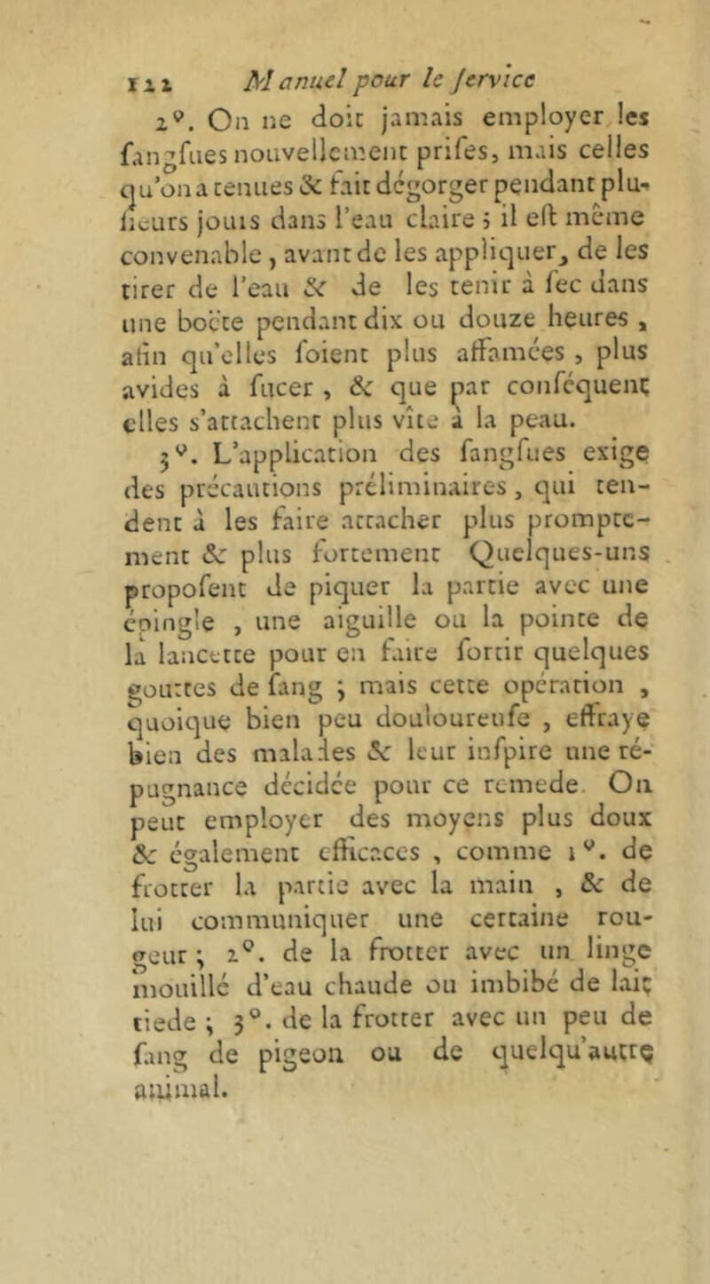 2«’. On ne doit jamais employer les fangfiies nouvellement prifes, mais celles cju on a tenues & fait dégorger pendant plu-» lieurs joins dans l’eau claire h il eft meme convenable , avant de les appliquer^ de les tirer de l’eau & de les tenir à fec dans une bocte pendant dix ou douze heures , atin qu’elles foient plus affamées , plus avides à fucer , que par conréqueni; elles s’attachent plus vite à la peau. 5*^. L’application des fangfues exige des précautions préliminaires, qui ten- dent à les faire attacher plus prompte- ment plus fortement Quelques-uns propofent de piquer la partie avec une épingle , une aiguille ou la pointe de la lancette pour en faite fortir quelques gouttes de fang *> mais cette opération , quoique bien peu douloureufe , effraye bien des malades 5c leur infpire une ré- pugnance décidée pour ce rcmede. On peut employer des moyens plus doux & également efficaces , comme de frotter la partie avec la main , & de lui communiquer une certaine rou- geur \ Z®, de la frotter avec un linge niouillé d’eau chaude ou imbibé de lai; tiede -, 3®. de la frotter avec un peu de fing de pigeon ou de tjuelqu’auçtç animal.