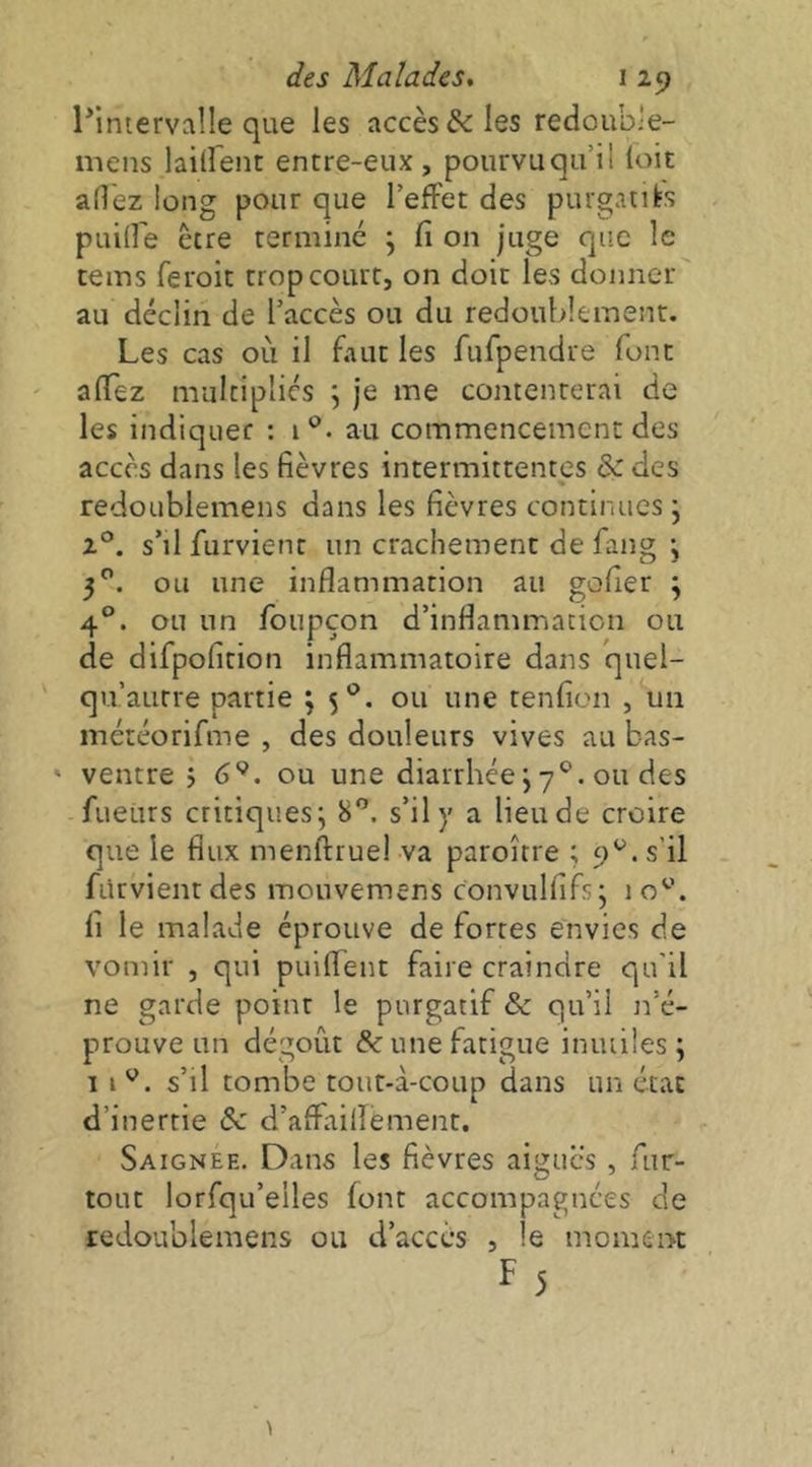 l*inierval!e que les accès & les redoubie- mens laiirent entre-eiix, pourvuqu’il loit ad'ez long pour que l’effet des purgaiifes puilfe être termine j fi on juge que le teins feroit trop court, on doit les donner au déclin de l’accès ou du redoublement. Les cas où il faut les fufpendre font afiez multipliés j je me contenterai de les indiquer : i®. au commencement des accès dans les fièvres intermittentes & des redoLiblemens dans les fièvres continues j 2°. s’il furvient un crachement de fang j 3^. ou une inflammation au gofier \ 4®. ou un foupçon d’inflammation ou de difpofition inflammatoire dans quel- qu’aurre partie ; 5®. ou une tenfion , un météorifme , des douleurs vives au bas- ' ventre j 6*^. ou une diarrhée j 7®. ou des fueiirs critiques; 8®. s’il y a lieu de croire que le flux menftruel va paroître ; 9®. s’il fürvientdes mouvemens convulfifs; 10®. fi le malade éprouve de fortes envies de vomir , qui puiflent faire craindre qu'il ne garde point le purgatif & qu’il n’é- prouve un dégoût & une fatigue inutiles; 11®, s’il tombe tout-à-coup dans un état d’inertie & d’affailîement, Saignee. Dans les fièvres aigues , fur- tout lorfqu’eiles font accompagnées de redoublemens ou ti’accès , le moment