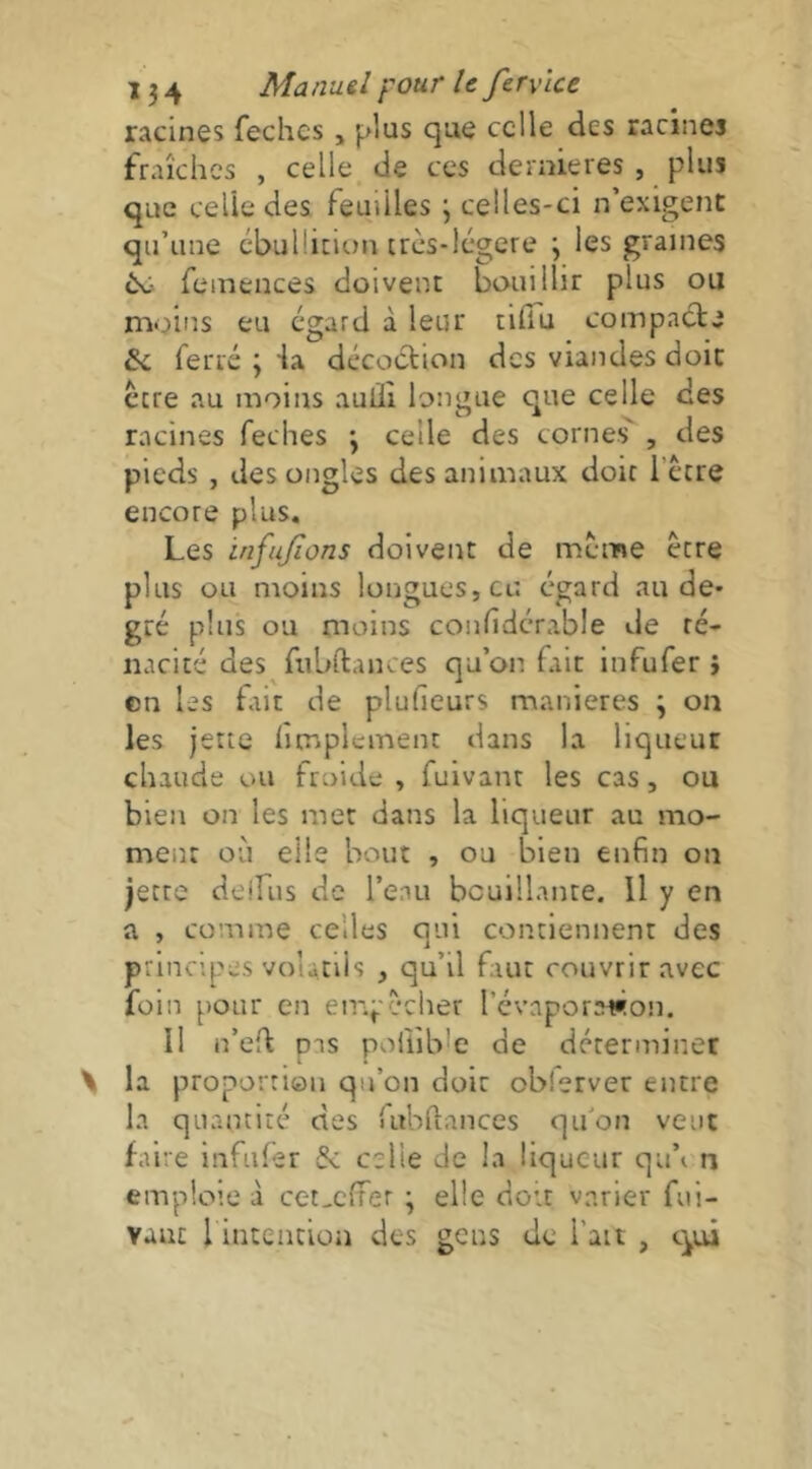 racines fechcs, plus cjue celle des racines fraîches , celle^ de ces dernieres , plus que celle des feuilles ; celles-ci n’exigent qu’une cbulürion très-légcre j les graines ^ femences doivent bouillir plus ou moins eu egard à leur tilTu compa(^e & ferré ; ia décoétion des viandes doit ccre au moins aulïî longue que celle des racines feches 3 celle des cornes' , des pieds , des ongles des animaux doit l’écre encore plus. Les infajïons doivent de même être plus ou moins longues, eu égard au de- gré plus ou moins confidcrable de té- nacité des fiibftances qu’on fait infufer } en les fiit de plufieurs maniérés ; on les jette limplement dans la liqueur chaude ou froide , fuivant les cas, ou bien on les met dans la liqueur au mo- ment où elle bout , ou bien enfin ou jette deifiis de l’eau bcuillante. Il y en a , comme celles qui contiennent des principes volatils , qu’il faut couvrir avec foin pour en empêcher révaporawon. Il n’efl pas poliible de déterminer la proportion qu’on doit obierver entre la quantité des fubUances qu’on veut faire infufer & celle de la liqueur qu’en emploie à cet,c{fer \ elle doit varier fui-