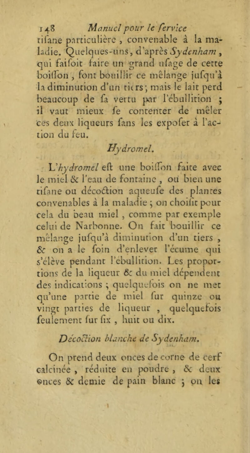 tifane particulière , convenable à la ma- latiie. Quelques-uns, d’après Sydenham , qui faifoit faire un grand iifage de cette boilfon , font bouillir ce mélangé iufqu’à la diminution d’un tiers; mais le lait perd beaucoup de fa vertu par l’ébullirion ; il vaut mieux fe contenter de mêler ces deux liqueurs fans les expofer à l’ac- tion du feu. Hydromel. \dhydromel eft une boilTon faite avec le miel & l’eau de fontaine , ou bien une tifane ou décocflion aqueufe des plantes convenables à la maladie ; on choilît pour cela du beau miel , comme par exemple celui de Narbonne. On fait bouillir ce mélange jufqu’à diminution d’un tiers , te on a le foin d’enlever l’écume qui s’élève pendant l’ébullition. Les propor- tions de la liqueur & du miel dépendent des indications ; quelquclois on ne met qu’une partie de miel fur quinze ou vingt parties de liqueur , quelquefois feulement fur fix , huit ou dix. De'coclion blanche de Sy denham. On prend deux onces de corne de cerf calcinée , réduite en poudre , & deux ©nces & demie de pain blanc j pu les I