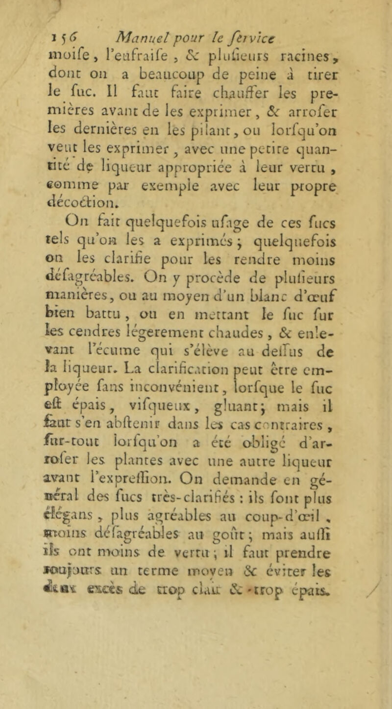 inüife, l’eiifraife 5 plulieurs racines, donc on a beaucoup de peine à tirer ' ie fuc. Il faut faire chauffer les pre- mières avant de les exprimer, arrofer les dernières en les pilant, ou lorfcju’on veut les exprimer, avec une petite cjuan- iitc de liqueur appropriée à leur vertu , comme par exemple avec leur propre, décoétion. On fait quelquefois ufige de ces fucs tels qu’on les a exprimes ; quelquefois on les clarifie pour les rendre moins dcfigrcables. On y procède de plulieurs manières, ou au moyen d’un blanc d’œuf bien battu , ou en mettant le fuc fur les cendres légèrement chaudes , & enle- vant récume qui s’élève au delfus de la liqueur. La clarification peut être em- ployée fans inconvénient, lorfque le fuc elî épais, vifqueux, gluant; mais il feue s’en abftenir dans les cas contraires , fiir-touc lorlqu’on a été obligé d’ar- rofer les plantes avec une autre liqueur avant l’exprellion. On demande en gé- néral des flics très-clarihés : ils font plus tlcgans , plus agréables au coup-d’œil , moins défagréables au goût; mais aulîî ils ont moins de vertu •, il faut prendre »ouj'j«rs un terme moyen & éviter les excès de trop clair &-trop épais. /