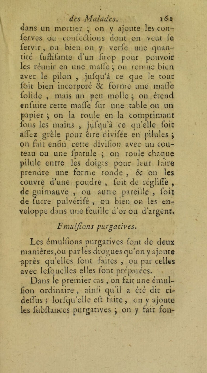 dans un mortier \ on y ajoute les con- ferves ou confeclions dont on veut fe fervir , ou bien on y verfe une quan- tité fuftilante d’un fuop pour pouvoir les réunir en une mafle j on remue bien avec le pilon , jufqu’à ce que le tout foie bien incorporé & forme une malfe folide , mais un peu molle ^ on étend enfuite cette mafle fur une table ou un papier \ on la roule en la comprimant fous les mains , jufqu’à ce qu’elle foie alfoz grêle pour être divifée en pilules > on frit entin cette diviiion avec un cou- teau ou une fpatule j on roule chaque pilule entre les doigts pour leur taire prendre une forme ronde , bc oir les couvre d’une poudre , fuit de rcglilfe , de guimauve , ou autre pareille , foit de lucre puiverifé , ou bien on les en- veloppe dans une feuille d’or ou d’argent. Fmuljions purgatives. Les émulfions purgatives font de deux manières,ou par les drogues qu’on y ajoute après qu’elles loin faites , ou par celles avec lefquelles elles font préparées. > Dans le premier cas, on fait une émul- lion ordinaire, ainîi qu’il a été dit ci- delfus 5 lorfqu’elle eft foite , on y ajoute les fubftaiKes purgatives j on y fait fon-