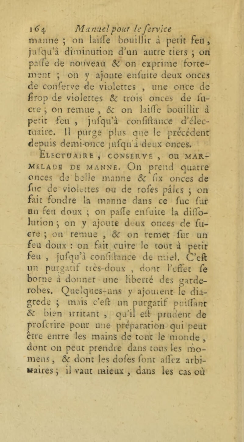 manne ; on lailTe bouillir à petit fen » jufqu’à diminution d’un autre tiers ; on paiTê de nouveau & on exprime force- ment ; on y ajoute eniuite deux onces de conferve de violettes , une once de firop de violettes & crois onces de fii- cre \ on remue , & on laifTe bouillir à petit feu , jufqu’à confiftance d’élec- tuaire. Il purge plus que le précédent depuis demi-once lufqu a deux onces. EleCTUAIRE , CONSERVE , OU MAR- MELADE DE MANNE. Oii prend quatre onces de belle manne 8c l'îx onces de ftte de vioLttes ou de rofes pâlts ; on fait fondre la manne dans ce fuc fur un feu doux ; on palîe snfuite la diffo- Jution \ on y ajoute deux onces de fu- cre i on remue , & on remet fur un feu doux : on Eut cuire le tout à petit feu , jurqu’à confiibnce de miel. C’eft un purg.inf très-doux , dont l’effet fe borne à donner une liberté des garde- robes. Quelques-uns y ajoutent le dia- grede ; tmis c’eff un purgatif puilHinc 8c bien irritant , qu’il elf prudent de proferire pour une préparation qui peut Cite entre les mains de tour le monde , dont on peut prendre dans tous les mo- mens, & dont les doles font alftz arbi- «aires j il vaut mieux , dans les cas où