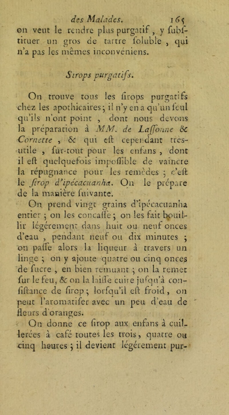 on vent le rendre plus purgatif, y fubf- tituer un gros de tartre foluble , qui n’a pas les mêmes inconvéniens. V- Sirops purgatifs. On trouve tous les lîrops purgatifs chez les apothicaires j il n’y en a qu’un fcul qu’ils n’ont point , dont nous devons la préparation à MM. de Laffonne ÔC Cornette , & qui cft cependant très- utile , fur-tout pour les enfans , dont il eft quelquefois impcflibic de vaincre la répugnance pour les remèdes ; c’eft le frop à’ipécacuanha. On le prépare de la manière fuivante. On prend vingt grains d’ipécacuanha entier • on les concade; on les fait b,ouil- lir légèrement dans huit ou neuf onces d’eau , pendant neuf ou dix minutes ; on palfe alors la liqueur à travers un linge ; on y ajoute quatre ou cinq onces de fucre , en bien remuant \ on la remet fur le feu, on la laide cuire jufqu’à con- fiftance de fircp ^ lorfqu’il eft froid, on peut l’aromatifer avec un peu d’eau de fleurs d’oranges. On donne ce firop aux enfans à cuil- lerées à café toutes les trois, quatre ou cinq heures j il devient légèrement pur-