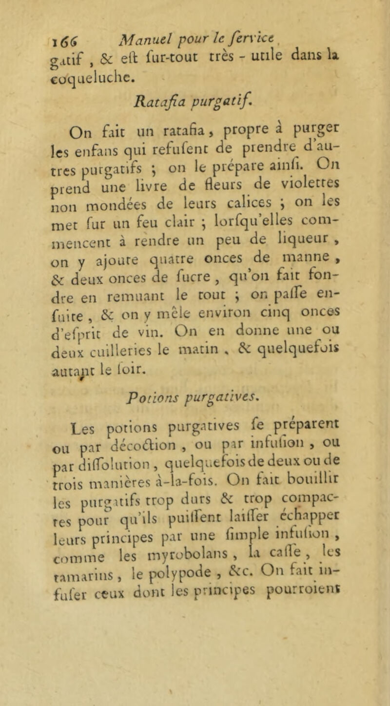 gatif , & eft fiir-tout très - utile dans la coqueluche. Ratafia purgatif. On fait un ratafia, propre à purger les enfans qui refuient de prendre d au- tres purgatifs j on le préparé ainfi. On prend une livre de fleurs de violettes non mondées de leurs calices ; on les met fur un feu clair ^ lorfqu’elles com- mencent à rendre un peu de liqueur , on y ajoure quatre onces de manne , & deux onces de fucre , qu’on fait fon- dre en remuant le tout ; on paife en- fuite , & on y mêle environ cinq onces d’efprit de vin. On en donne une ou deux cLiilleries le matin . & quelquefois auta^it le loir. Potions purgatives. Les potions purgatives fe préparent ou par décoélion , ou par infufion , ou par diflolution , quelquefois de deux ou de trois manières à-la-fois. On fait bouillir les purgatifs trop durs & trop compac- tes pour qu’ils puilfent laiifer échapper leurs principes par une fimple infuiion , comme les myrobolans , la cafle, les tamarins, le |X)lypode , &c. On fait in- ful'er ceux dont les principes pourroiens