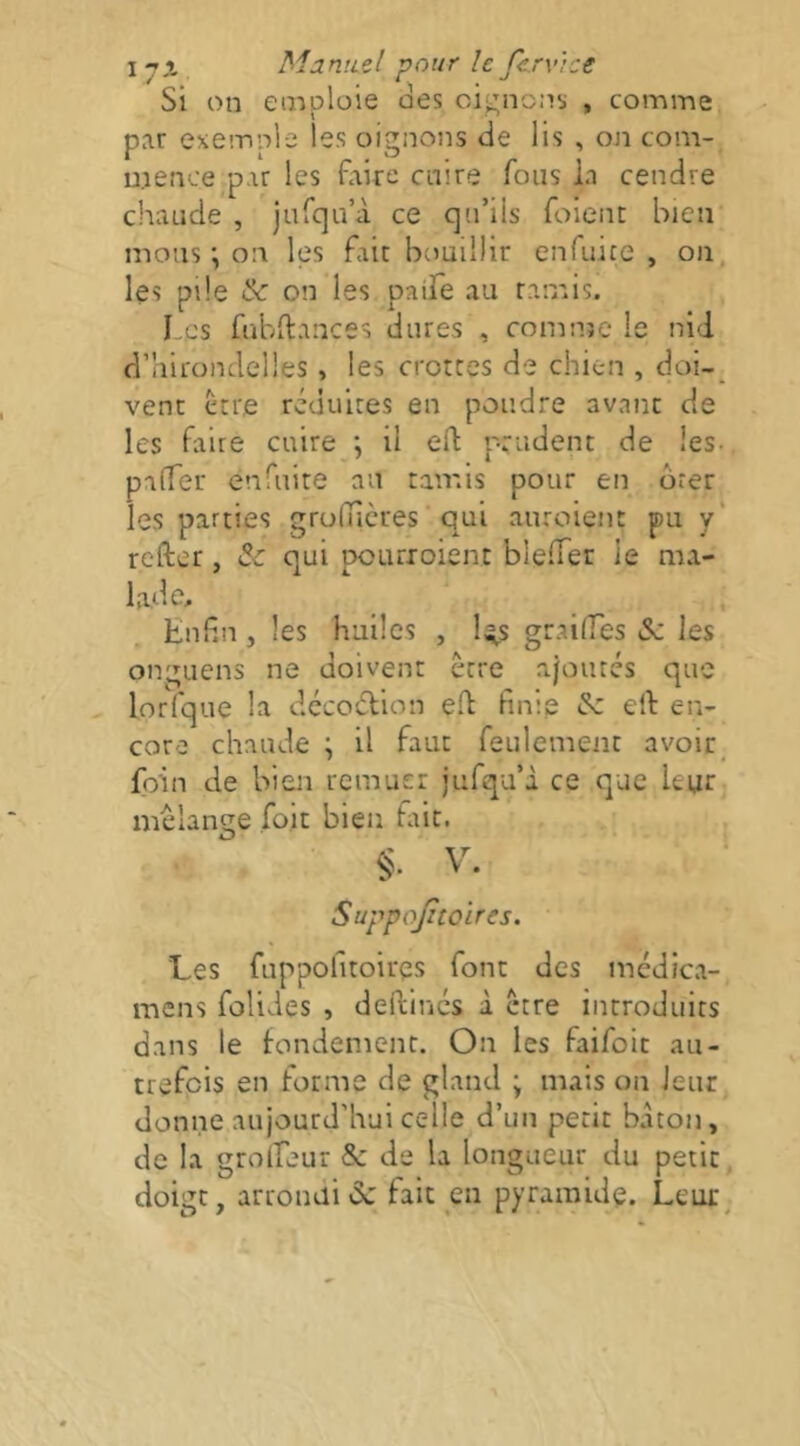 Si on emploie des oignons , comme, par exemple les oignons de lis , on com- mence par les flaire cnire fous la cendre chaude , jurqu’à ce qu’ils foient bien mous •, on les fait bemillir enfuice , on, les pile & on les paife au ramis. Los fubftances dures , comnje le nid d’hirondelles, les crottes de chien , doi-^ vent etre réduites en poudre avant de les faire cuire \ il eft prudent de les. paffer enfuite au tamis pour en ôrer les parties grofucres qui anroient pu y' refter, & qui pourroient bleffer le ma- lade;. Enfin, les huiles , l^s graiffes tSc les onguens ne doivent être a/orués que lorlque la dccoétion eft finie ^ elf en- core chaude ; il faut feulement avoir_ foin cie bien remuer jufqu’à ce que leur mélangé foit bien fût. V. Suppojztoires. Les fnppofitoires font des médica- mens folides , deftincs à etre introduits dans le fondement. On les faifoit au- trefois en forme de gland ; mais on leur donne aujourd’hui celle d’un petit bâton, de la grodeur & de la longueur du petit. doigt, arrondi de fait en pyramide. Leur^