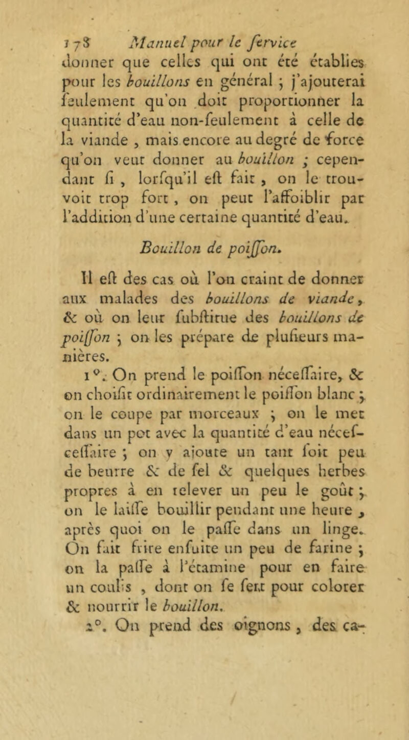 donner que celles qui ont été établies pHHir les bouillons en général j j’ajouterai leiilement qu’on .doit proportionner la quantité d’eau non-feulement à celle de la viande , mais encore au degré de'force qu’on veut donner au bouillon ; cepen- dant fl , lorfqu’il eft fait , on le trou- voit trop fort , on peut l’afFoiblir par l’addition d’une certaine quantité d’eaiu Bouillon de poiffon» 11 eft des cas où l’on craint de donner aux malades des bouillons de viande ^ & où on leur fubftirue des bouillons de poi[fon j on les prépare de plufteurs ma- nières. On prend le poifton néceftaire, & on choilît ordinairement le poifton blanc y on le coupe par morceaux j on le mec dans un pot avec la quantité d’eau nécef- celïaire on v aioute un tant loit peu de beurre év de fel & quelques herbes propres à en relever un peu le goût y on le lailfe bouillir pendant une heure , après quoi on le pafle dans un linge. On fait frire enfuite un peu de farine j on la palfe à l’étamine pour en faire un coulis , dont on fe fera pour colorer & nourrir le bouillon. 2°. On prend des oignons , des ca-