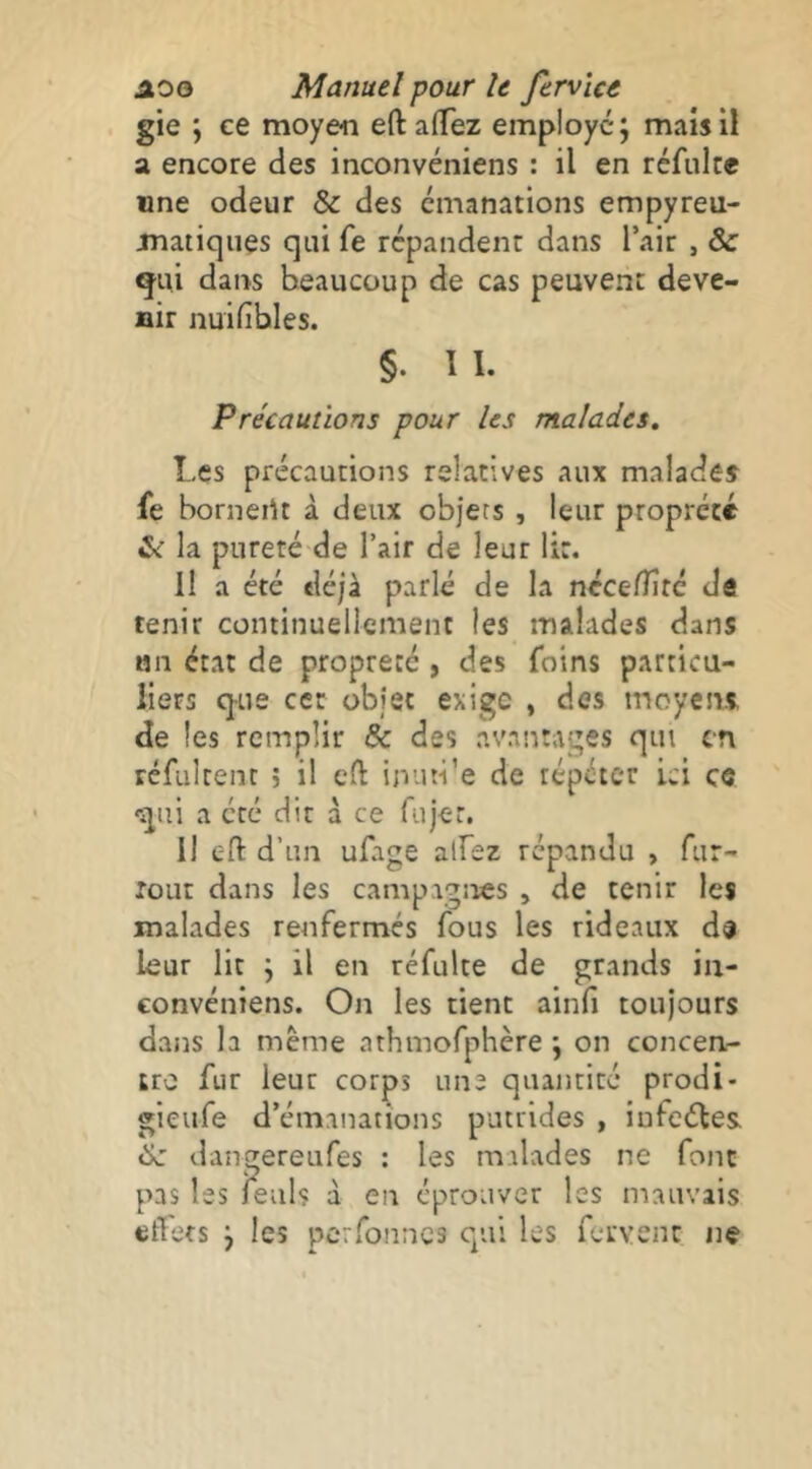 gie ; ce moyen eftalTez employé; mais il a encore des inconvéniens : il en réfulce une odeur & des émanations empyreu- jnaiiques qui fe répandent dans l’air , & gui dans beaucoup de cas peuvent deve- nir nuifibles. §. 11. Précautions pour les malades. Les précautions relatives aux malades fe borneiU à deux objets , leur propreté la pureté-de l’air de leur lit. H a été déjà parlé de la ncce/Tîtc de tenir continuellement les malades dans MU état de propreté, des foins particu- liers q-ue cet objet exige , des moyesu de les remplir & des avantages qui en rcfultent ; il eft inuti’e de répéter ici ce qui a été dit à ce fujer. Il c-ft d’un ufage alfez répandu , fur- lout dans les campagnes , de tenir les malades renfermés fous les rideaux ds leur lit ; il en réfulte de grands iii- convéniens. On les tient ainfi toujours dans la même athmofphère ; on concen- tre fur leur corps une quaiicicé prodi- gieiife d’émanations putrides , iufeéles «Ix: dangereufes : les malades ne font pas les feul? à en éprouver les mauvais effets ; les perfonnea qui les fervent ne