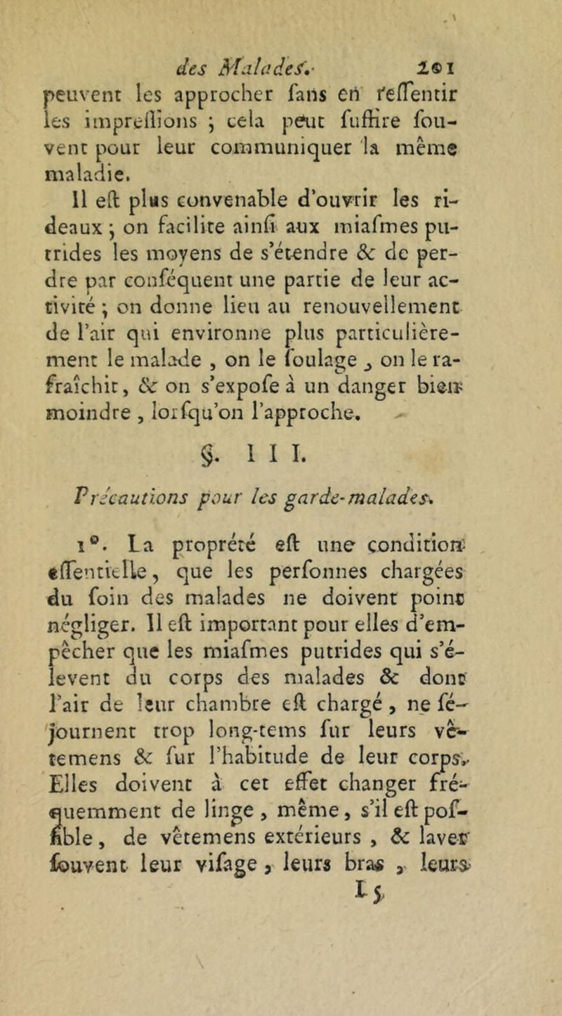 des Malades',- 1®I peuvent les approcher fans en l'elTentir les imprelîîons ; cela peur fufHre fou- vent pour leur communiquer la même maladie. Il eft pltts convenable d’ouvrir les ri- deaux j on facilite alnfi aux miafmes pu- trides les moyens de s’étendre àc de per- dre par conféquent une partie de leur ac- tivité ; on donne lieu au renouvellement de l’air qui environne plus particulière- ment le malade , on le foulage ^ on le ra- fraîchit, & on s’expofe à un danger bien; moindre , lorfqu’on l’approche. §. III. Vrécautions pour les garde-malades, 1®. La proprété eft une condition- , «(Tentielle, que les perfonnes chargées du foin des malades ne doivent poinc négliger. 11 eft important pour elles d’em- pêcher que les miafmes putrides qui s’é- lèvent du corps des malades & donc l’air de leur chambre eft chargé , ne fé- journent trop long-tems fur leurs vc- temens & fur l’habitude de leur corpy.- Elles doivent à cet effet changer fré- quemment de linge, même, s’il eft pof- hble, de vêtemens extérieurs , & laver fouvent leur vifage, leurs bra« , ieurs^