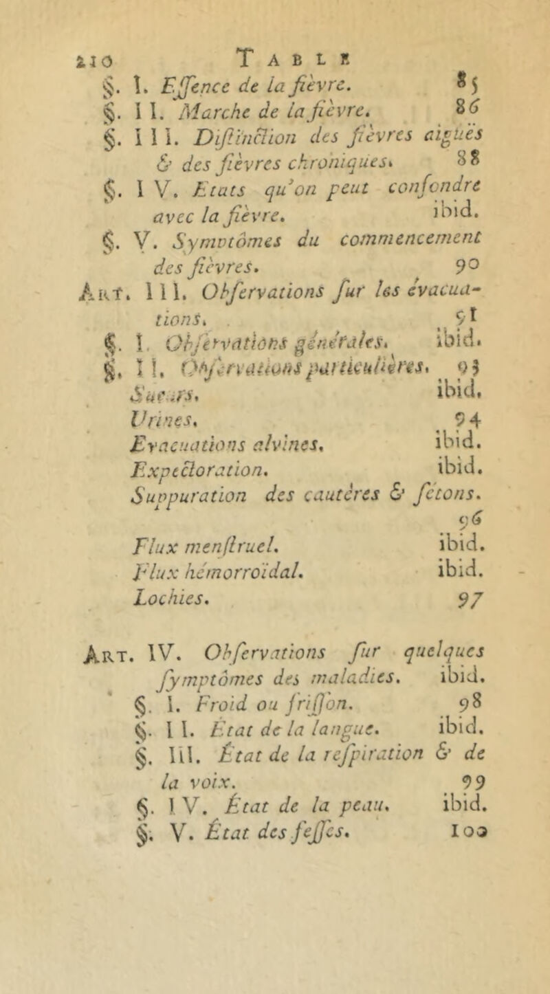 iio Tablr . î. Ejjence de la fièvre. *5 . II. Marche de la fièvre. 8^ . i I 1. Dfiïncîion des fièvres aigùës & des fièvres chroniques^ 88 I V. Etats quon peut confondre avec la fièvre, ibld. y. Symotômes du commencement des fièvres. 9^ Art. 111. Ohfervations fur les évacua- lions. ^ 9I î, QhfeyVdtiôhS générales. ibid. î 1, Of'finaHarispartkkiièriÈS. 9^ à'kears, ibid. Vrtnçs, ^ 9 4 Evacuations alvines. ibid. Expectoration. ibid. Sutpuration des cautères & fetons. Flux menflruel. ibid. Flux hémorroïdal. ibid. Lochies. 9/ Art. IV. Ohfervations fur quelques fyrnptômes des malad.ics. ibid. §. I. Froid ou frifl'on. 98 II. Etat de lalangue. ibid. m. État de la refpiration & de la voix. ^ 99 §. 1 V. État de la peau. ibid. y. État des fejfcs. loa