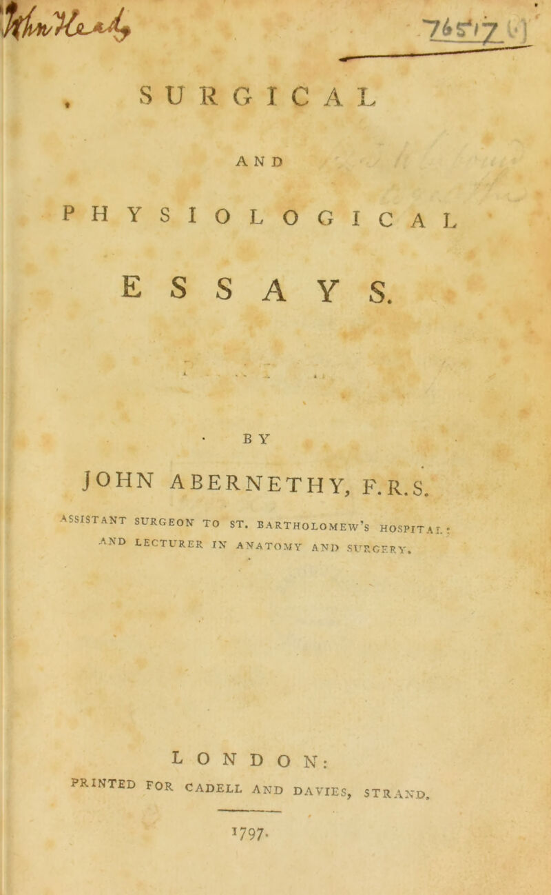 S U R G I C A I AND physiological essays. JOHN ABERNETHY, F.R.S. ASSISTANT SURGEON TO ST. BARTHOLOMEW’S HOSPITAL AND LECTURER in anatomy and surgery. LONDON: PRINTED FOR CADELL AND DAVIES, STRAND 1797*