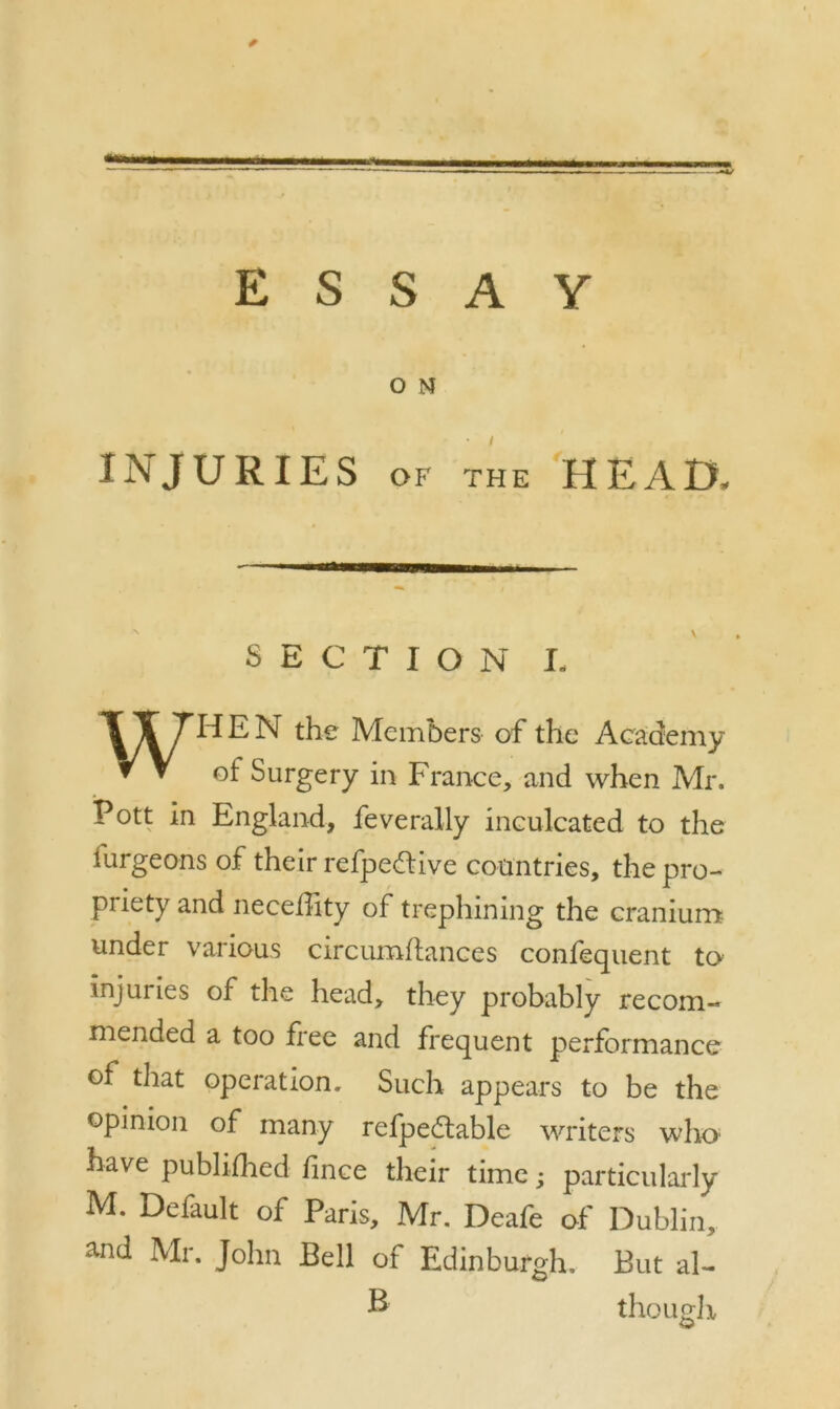 ESSAY O N INJURIES of the HEAD, SECTION L \I7HEN the Members of the Academy ▼ V of Surgery in France, and when Mr. Pott in England, feverally inculcated to the turgeons of their refpeftive countries, the pro- priety and necefhty of trephining the cranium under various circumftances confequent to injuries of the head, they probably recom- mended a too free and frequent performance of that operation. Such appears to be the opinion of many refpedtable writers who' have publifhed fince their time; particularly M. Default of Paris, Mr. Deafe of Dublin, and Mr. John Bell of Edinburgh. But al- & though