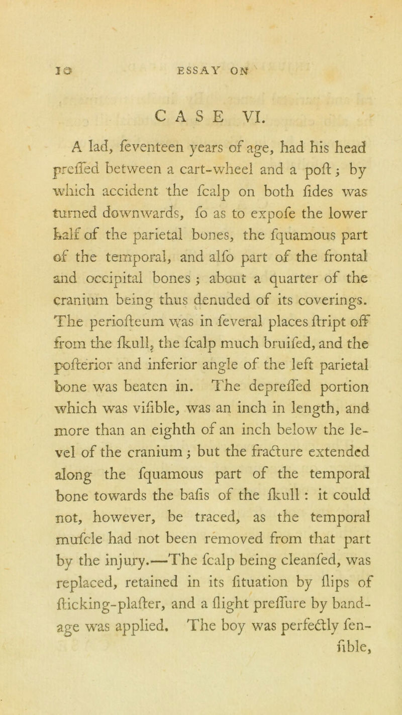 CASE VI. A lad, feventeen years of age, had his head prelied between a cart-wheel and a poA; by which accident the fcalp on both tides was turned downwards, fo as to expofe the lower half of the parietal bones, the fquamous part of the temporal, and alfo part of the frontal and occipital bones ; about a quarter of the cranium being thus denuded of its coverings. The perioAeum was in feveral places Aript off from the fkull, the fcalp much bruifed, and the poAerior and inferior angle of the left parietal bone was beaten in. The deprefled portion which was vifible, was an inch in length, and more than an eighth of an inch below the le- vel of the cranium; but the fradture extended along the fquamous part of the temporal bone towards the balls of the fkull: it could not, however, be traced, as the temporal mufcle had not been removed from that part by the injury.—The fcalp being cleanfed, was replaced, retained in its fituation by flips of flic kin g-plafter, and a flight preflure by band- age was applied. The boy was perfeddy fen- fible,