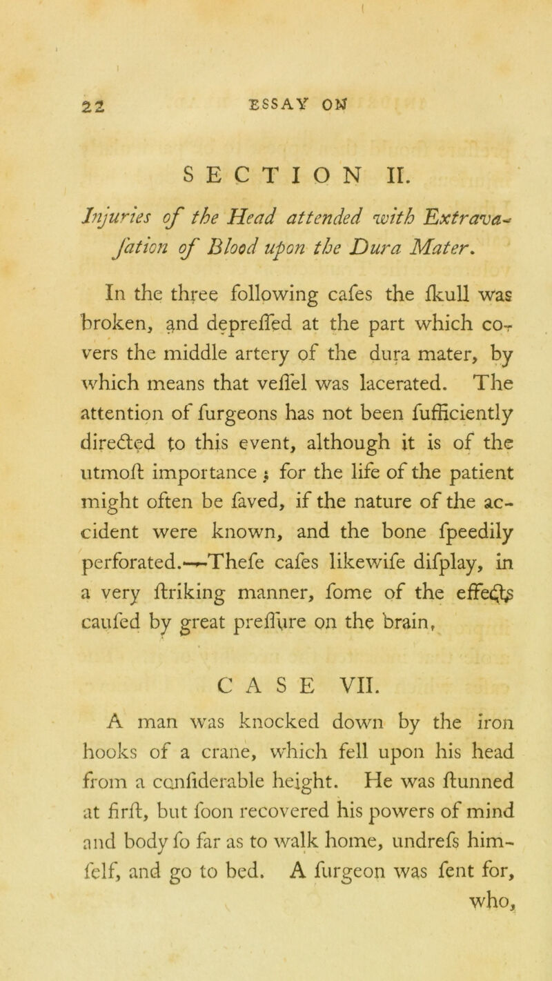 ( 22 ESSAY OM SECTION II. Injuries of the Head attended with Extrava-> Jdtion of Blood upon the Dura Mater. In the three following cafes the fkull was broken, and depreffed at the part which cot vers the middle artery of the dura mater, by which means that vedel was lacerated. The attention of furgeons has not been fufficiently direbled to this event, although it is of the utmofl importance s for the life of the patient might often be faved, if the nature of the ac- cident were known, and the bone fpeedily perforated.—-Thefe cafes likewife difplay, in a very ftriking manner, fome of the effedfc caufed by great preffure on the brain, CASE VII. A man was knocked down by the iron hooks of a crane, which fell upon his head from a considerable height. He was ftunned at firft, but loon recovered his powers of mind and body fo far as to walk home, undrefs him- felf, and go to bed. A furgeon was fent for, who.