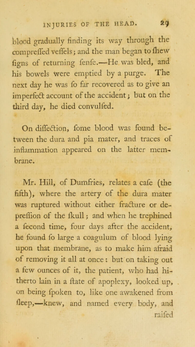 blood gradually finding its way through the comprefied vefiels; and the man began to {hew figns of returning fenfe.—He was bled, and his bowels were emptied by a purge. The next day he was fo far recovered as to give an imperfed account of the accident; but on the third day, he died convulfed. On diiTedion, fome blood was found be- tween the dura and pia mater, and traces of inflammation appeared on the latter mem- brane. Mr. Hill, of Dumfries, relates a cafe (the fifth), where the artery of the dura mater was ruptured without either fradure or de- prefiion of the ikull; and when he trephined a fecond time, four days after the accident, he found fo large a coagulum of blood lying upon that membrane, as to make him afraid of removing it all at once: but on taking out a few ounces of it, the patient, who had hi- therto lain in a date of apoplexy, looked up, on being fpoken to, like one awakened from deep,—knew, and named every body, and raifed