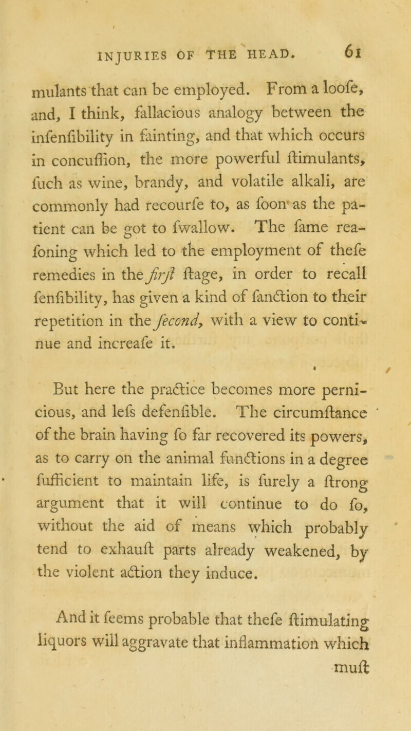 mulants that can be employed. From a loofe, and, I think, fallacious analogy between the infenfibility in fainting, and that which occurs in concuffion, the more powerful ftimulants, fuch as wine, brandy, and volatile alkali, are commonly had recourfe to, as foonx as the pa- tient can be got to fwallow. The fame rea- foning which led to the employment of thefe remedies in the jirjl ftage, in order to recall fenfibility, has given a kind of fandtion to their repetition in the Jecond, with a view to conti- nue and increafe it. But here the practice becomes more perni- cious, and lefs defenfible. The circumftance of the brain having fo far recovered its powers, as to carry on the animal functions in a degree fufhcient to maintain life, is furely a ftrong argument that it will continue to do fo, without the aid of means which probably tend to exhauft parts already weakened, by the violent adtion they induce. And it feems probable that thefe flimulating liquors will aggravate that inflammation which mud