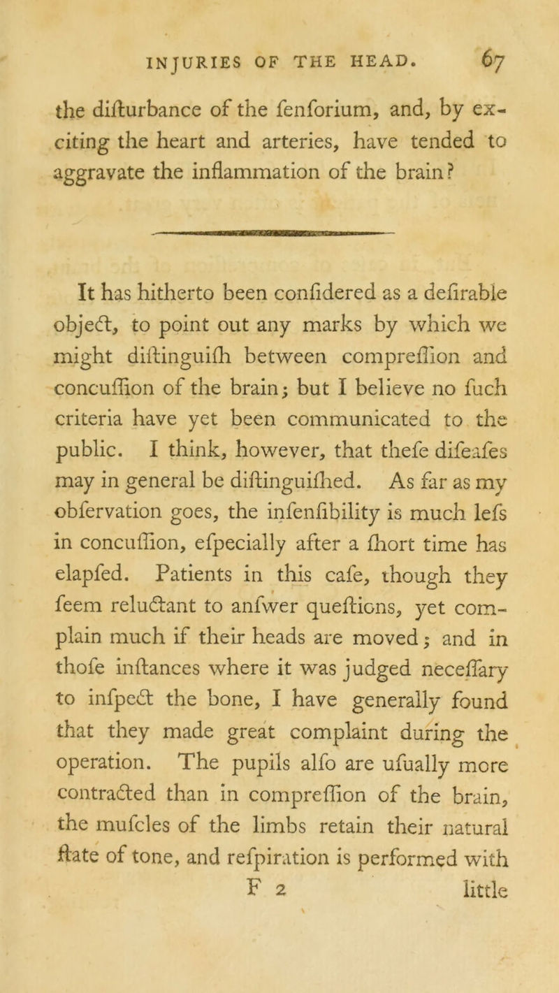 the difiurbance of the fenforium, and, by ex- citing the heart and arteries, have tended to aggravate the inflammation of the brain? It has hitherto been confidered as a defirabie object, to point out any marks by which we might diftinguifh between compreflion and concuffipn of the brain; but I believe no fuch criteria have yet been communicated to the public. I think, however, that thefe difeafes may in general be diftinguifhed. As far as my obfervation goes, the infenfibility is much lefs in concuffion, efpecially after a fhort time has elapfed. Patients in this cafe, though they feem reluCtant to anfwer queffiGns, yet com- plain much if their heads are moved; and in thofe inflances where it was judged neceffary to infpedt the bone, I have generally found that they made great complaint during the operation. The pupils alfo are ufually more contracted than in compreflion of the brain, the mufcles of the limbs retain their natural Hate of tone, and refpiration is performed with P 2 little