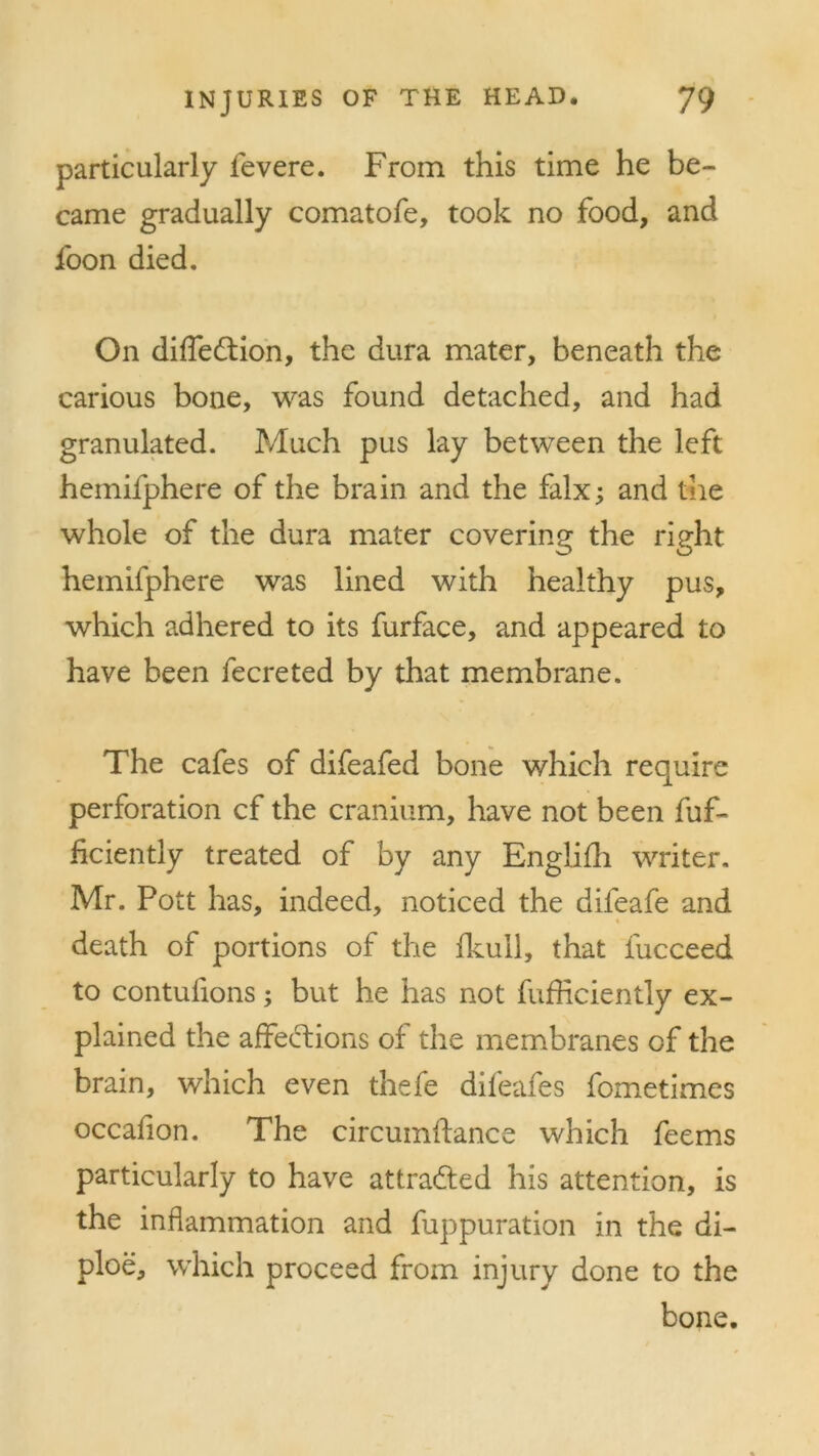 particularly fevere. From this time he be- came gradually comatofe, took no food, and foon died. On diffedtion, the dura mater, beneath the carious bone, was found detached, and had granulated. Much pus lay between the left hemifphere of the brain and the falx; and the whole of the dura mater covering the right hemifphere was lined with healthy pus, which adhered to its furface, and appeared to have been fecreted by that membrane. The cafes of difeafed bone which require perforation cf the cranium, have not been fuf- ficiently treated of by any Englifh writer. Mr. Pott has, indeed, noticed the difeafe and death of portions of the fkull, that fucceed to contufions; but he has not fufficiently ex- plained the affections of the membranes of the brain, which even thefe difeafes fometimes occafion. The circumftance which feems particularly to have attra&ed his attention, is the inflammation and fuppuration in the di- ploe, which proceed from injury done to the bone.