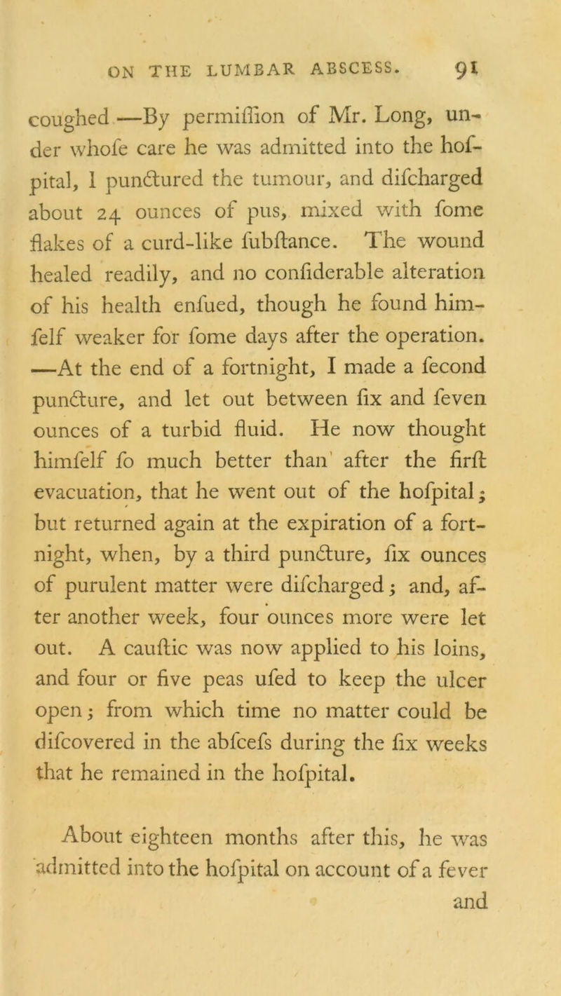 coughed —By permiflion of Mr. Long, un- der whole care he was admitted into the hof- pital, 1 pundtured the tumour, and difcharged about 24 ounces of pus, mixed with fome flakes of a curd-like lubflance. The wound healed readily, and no confiderable alteration of his health enfued, though he found him- felf weaker for fome days after the operation. —At the end of a fortnight, I made a fecond pundture, and let out between fix and feven ounces of a turbid fluid. He now thought himfelf fo much better than after the firft evacuation, that he went out of the hofpital; but returned again at the expiration of a fort- night, when, by a third pundture, fix ounces of purulent matter were difcharged; and, af- ter another week, four ounces more were let out. A cauftic was now applied to his loins, and four or five peas ufed to keep the ulcer open; from which time no matter could be difcovered in the abfcefs during the fix weeks that he remained in the hofpital. About eighteen months after this, he was admitted into the hofpital on account of a fever and