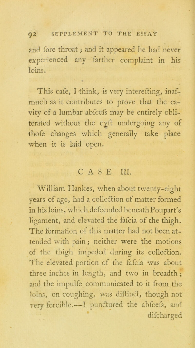 and fore throat 3 and it appeared he had never experienced any farther complaint in his loins. This cafe, I think, is very interefting, inaf- much as it contributes to prove that the ca- vity of a lumbar abfcefs may be entirely obli- terated without the cyft undergoing any of thole changes which generally take place when it is laid open. CASE III. William Hankes, when about twenty-eight years of age, had a collection of matter formed in his loins, which defcended beneath Poupart’s ligament, and elevated the fafcia of the thigh. The formation of this matter had not been at- tended with pain 3 neither were the motions of the thigh impeded during its collection. The elevated portion of the fafcia was about three inches in length, and two in breadth 3 and the impulfe communicated to it from the loins, on coughing, was diftinCt, though not very forcible.—I punCtured the abfcefs, and difcharged