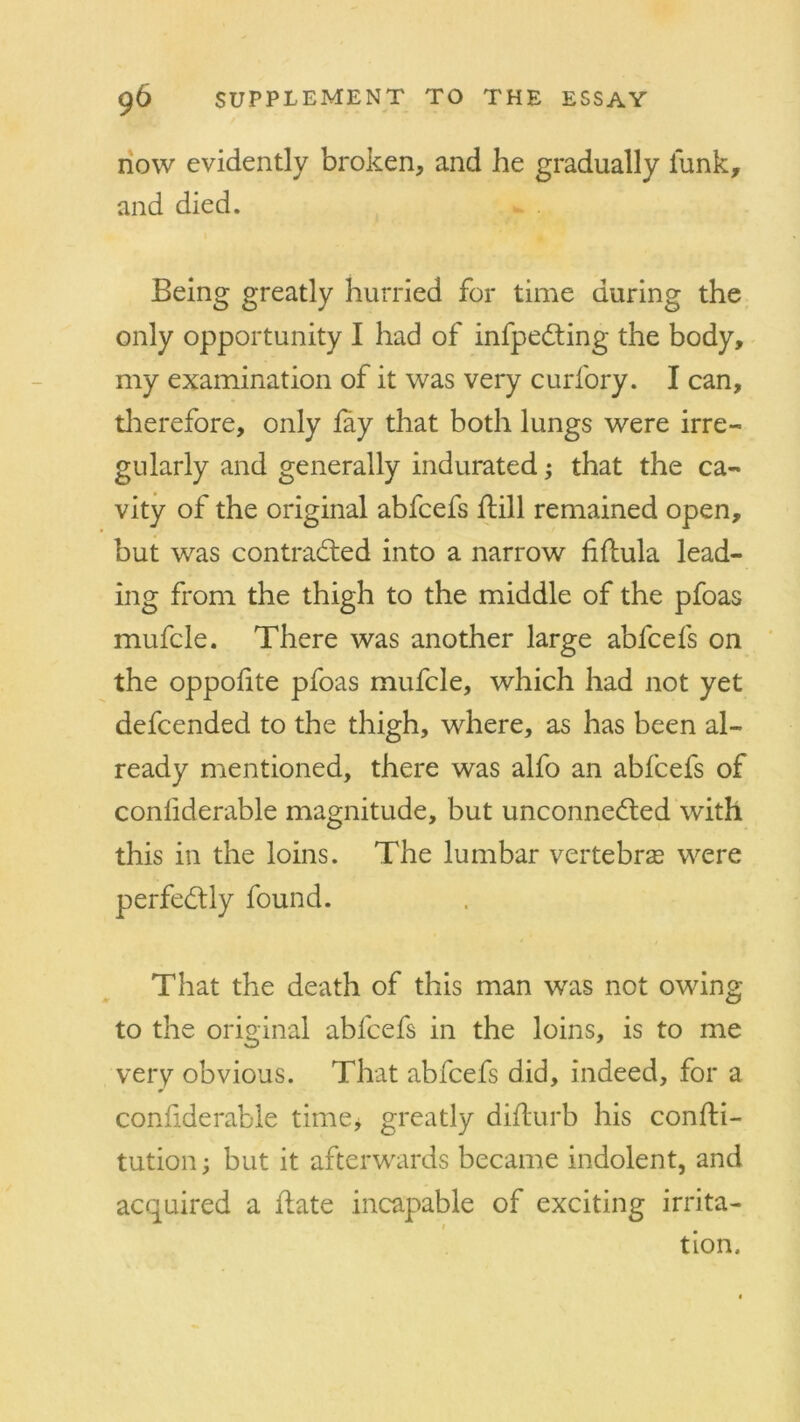 now evidently broken, and he gradually funk, and died. Being greatly hurried for time during the only opportunity I had of infpeCting the body, my examination of it was very curfory. I can, therefore, only fay that both lungs were irre- gularly and generally indurated; that the ca- vity of the original abfcefs ftill remained open, but was contracted into a narrow fiftula lead- ing from the thigh to the middle of the pfoas mufcle. There was another large abfcefs on the oppofite pfoas mufcle, which had not yet defcended to the thigh, where, as has been al- ready mentioned, there was alfo an abfcefs of confiderable magnitude, but unconnected with this in the loins. The lumbar vertebrae were perfectly found. That the death of this man was not owing to the original abfcefs in the loins, is to me very obvious. That abfcefs did, indeed, for a confiderable time* greatly diflurb his confti- tution; but it afterwards became indolent, and acquired a hate incapable of exciting irrita- i tion.