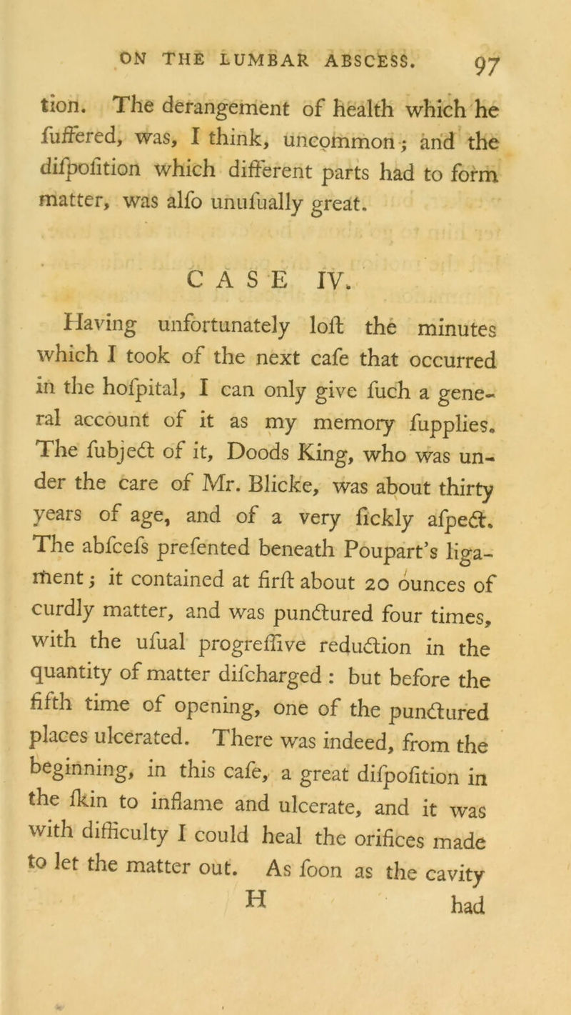 tion. The derangement of health which he fuffered, was, I think, uncommon ; and the difpoiition which different parts had to form matter, was alfo unufually great. CASE IV, Having unfortunately loff the minutes which I took of the next cafe that occurred in the hofpital, I can only give fuch a gene- ral account of it as my memory fupplies. The fubjed of it, Doods King, who was un- der the care of Mr. Blicke, was about thirty years of age, and of a very fickly afped. The abfcefs prefented beneath Poupart’s liga- ment ; it contained at firft about 20 ounces of curdly matter, and was punctured four times, with the ufual progreffive reduction in the quantity of matter difcharged : but before the fifth time of opening, one of the pundured places ulcerated. There was indeed, from the beginning, in this cafe, a great difpofition in the fkm to inflame and ulcerate, and it was with difficulty I could heal the orifices made to let the matter out. As foon as the cavity had