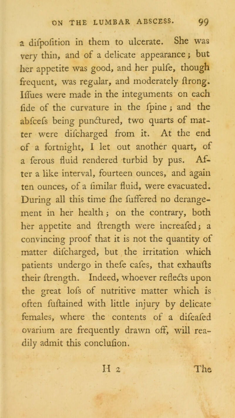 _ t a difpofition in them to ulcerate. She was very thin, and of a delicate appearance; but her appetite was good, and her pulfe, though frequent, was regular, and moderately ftrong. IlTues were made in the integuments on each fide of the curvature in the lpine ; and the abfcefs being pundtured, two quarts of mat- ter were dilcharged from it. At the end of a fortnight, I let out another quart, of a ferous fluid rendered turbid by pus. Af- ter a like interval, fourteen ounces, and again ten ounces, of a iimilar fluid, were evacuated. During all this time fhe fuffered no derange- ment in her health; on the contrary, both her appetite and flirength were increafed; a convincing proof that it is not the quantity of matter difcharged, but the irritation which patients undergo in thefe cafes, that exhaufts their flrength. Indeed, whoever reflects upon the great lofs of nutritive matter which is often fuftained with little injury by delicate females, where the contents of a difeafed ovarium are frequently drawn off, will rea- dily admit this conclufion. H 2 The