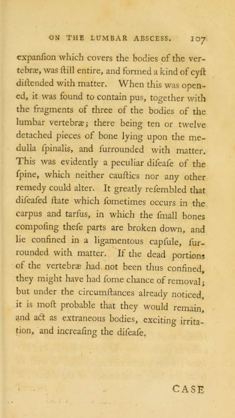 expanfion which covers the bodies of the ver- tebra?, was hill entire, and formed a kind of cyft difiended with matter. When this was open- ed, it was found to contain pus, together with the fragments of three of the bodies of the lumbar vertebras; there being ten or twelve detached pieces of bone lying upon the me- dulla fpinalis, and furrounded with matter. This was evidently a peculiar difeafe of the fpine, which neither cauftics nor any other remedy could alter. It greatly refembled that difeafed hate which fometimes occurs in the carpus and tarfus, in which the fmall bones compoling thefe parts are broken down, and lie confined in a ligamentous capfule, fur- rounded with matter. If the dead portions of the vertebras had not been thus confined, they might have had fome chance of removal; but under the circumftances already noticed, it is mod probable that they would remain, and ad as extraneous bodies, exciting irrita- tion, and increafing the difeafe. i CASE