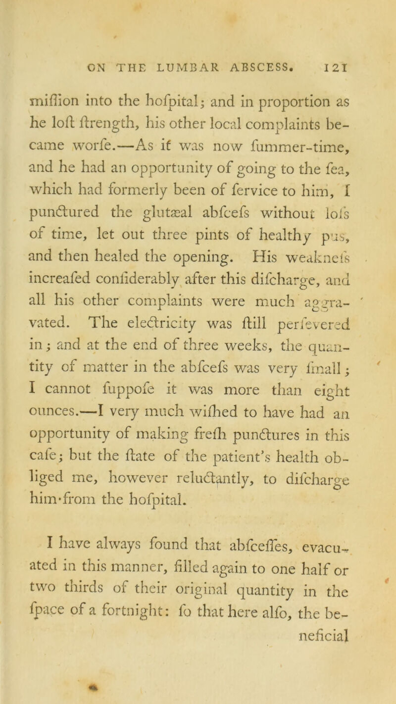 million into the hofpitai; and in proportion as he loft ftrength, his other local complaints be- came worfe.—As if was now fummer-time, and he had an opportunity of going to the fea, which had formerly been of fervice to him, I pun&ured the glutasal abfcefs without lols of time, let out three pints of healthy pus, and then healed the opening. His weaknefs increafed conliderably after this difcharge, and all his other complaints were much ap _rra- vated. The ele&ricity was ftill perfevered in; and at the end of three weeks, the quan- tity of matter in the abfcefs was very fmall; I cannot fuppofe it was more than eight ounces.—I very much wifhed to have had an opportunity of making frefh punbtures in this cafe; but the date of the patient’s health ob- liged me, however relud/antly, to difcharge him‘from the hofpitai. I have always found that abfceffes, evacu-, ated in this manner, filed again to one half or two thirds of their original quantity in the fpace of a fortnight: fo that here alfo, the be- neficial