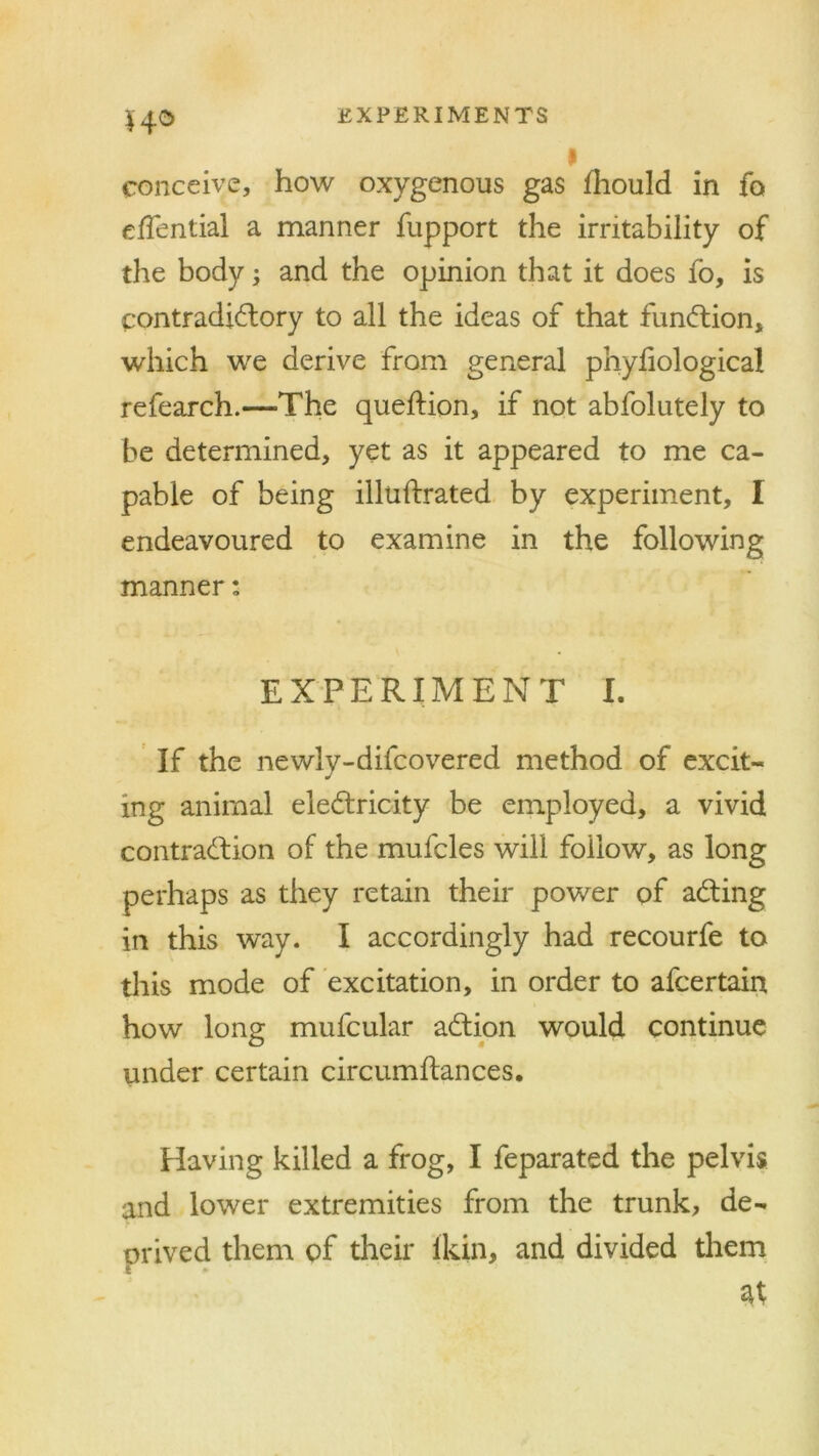 14° i conceive, how oxygenous gas Ihould in fo effential a manner fupport the irritability of the body; and the opinion that it does fo, is contradictory to all the ideas of that function* which we derive from general phyliological refearch.—-The queftion, if not abfolutely to be determined, yet as it appeared to me ca- pable of being illuftrated by experiment, I endeavoured to examine in the following manner: EXPERIMENT I. If the newly-difcovered method of excit- ing animal electricity be employed, a vivid contraction of the mufcles will follow, as long perhaps as they retain their power of aCting in this way. I accordingly had recourfe to this mode of excitation, in order to afcertain how long mufcular aCtion would continue under certain circumftances. Having killed a frog, I feparated the pelvis and lower extremities from the trunk, de- orived them of their ikin, and divided them 4 at