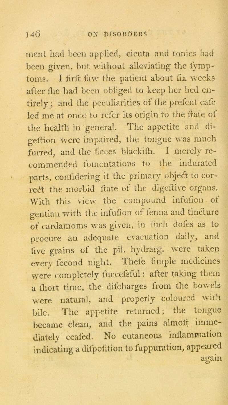 ment had been applied, cicuta and tonics had been given, but without alleviating the fymp- toms. I fir ft law the patient about fix weeks after flie had been obliged to keep her bed en- tirely ; and the peculiarities of the prefent cafe led me at once to refer its origin to the ftate ot the health in general. The appetite and di- geftion were impaired, the tongue was much furred, and the faeces blackifh. I merely re- commended fomentations to the indurated parts, confidering it the primary objecft to cor- rect the morbid ftate of the digeftive organs. With tliis view the compound infufton ot gentian with the infufton of fenna and tin&ure of cardamoms was given, in liicli doles as to procure an adequate evacuation daily, and live grains of the pil. hydrarg. were taken every fecond night. Thefe fnnple medicines were completely fuccefsful: after taking them a ftiort time, the difeharges from the bowels were natural, and properly coloured with bile. The appetite returned; the tongue became clean, and the pains almolt imme- diately ccaled. No cutaneous inflammation indicating a difpofttion to fuppuration, appeared again