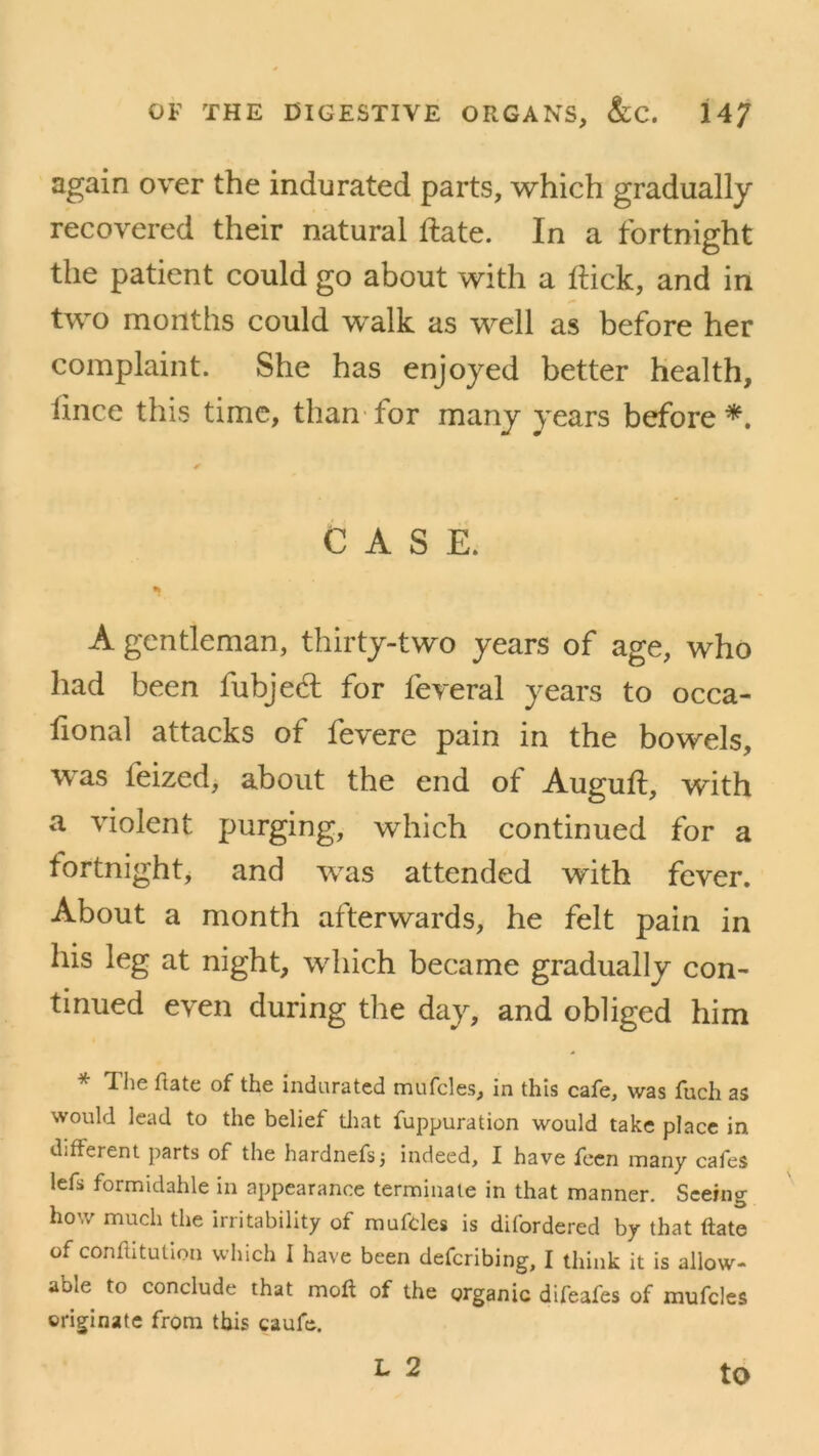 again over the indurated parts, which gradually recovered their natural ftate. In a fortnight the patient could go about with a flick, and in two months could walk as well as before her complaint. She has enjoyed better health, fince this time, than for many years before*. CASE. a» A gentleman, thirty-two years of age, who had been fubjed for feveral years to occa- fional attacks of fevere pain in the bowels, was feized, about the end of Auguft, with a violent purging, which continued for a fortnight, and was attended with fever. About a month afterwards, he felt pain in his leg at night, which became gradually con- tinued even during the day, and obliged him * The hate of the indurated mufcles, in this cafe, was fuch as would lead to the belief that fuppuration would take place in different parts of the hardnefsj indeed, I have feen many cafes lefs formidable in appearance terminate in that manner. Seeing how much the irritability of mufdes is difordered by that ftate of conftitution which I have been defcribing, I think it is allow- able to conclude that moft of the organic difeafes of mufcles originate from this caufe. L 2