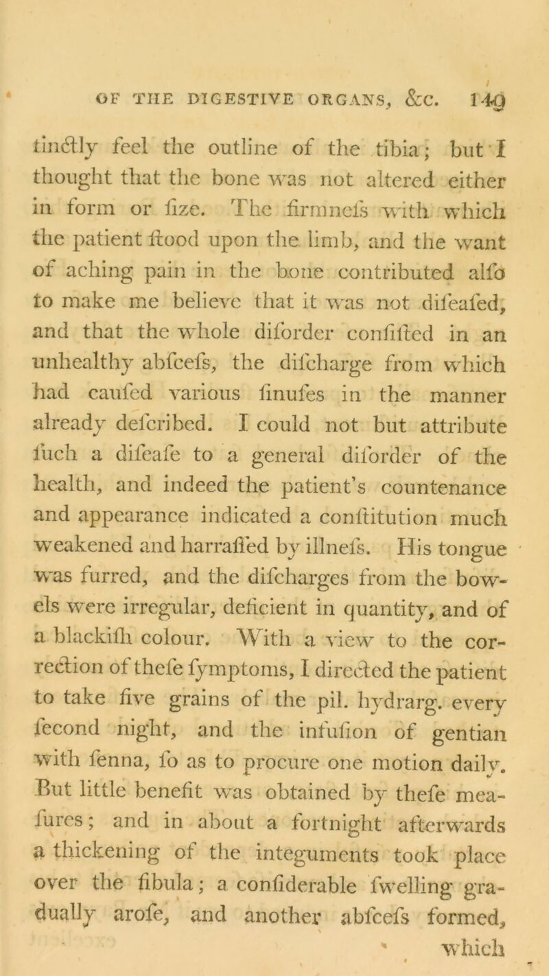 tin&ly feel the outline of the tibia; but I thought that the bone was not altered either in form or fize. The firm nets with which the patient Itood upon the limb, and tiie want of aching pain in the bone contributed alfo to make me believe that it was not difeafed, and that the whole diforder confided in an unhealthy abfcefs, the dilcharge from which had canted various finufes in the manner already defcribed. I could not but attribute finch a difieafe to a general diforder of the health, and indeed the patient’s countenance and appearance indicated a conftitution much weakened and harrafied by illnefs. His tongue was furred, and the difcharges from the bow- els were irregular, deficient in quantity, and of a blackifh colour. With a view to the cor- rection of thefie fymptoms, I directed the patient to take five grains of the pil. hydrarg. every fecond night, and the infufion of gentian with fienna, lo as to procure one motion dailv. But little benefit wtis obtained by thefe mea- iures; and in about a fortnight afterwards a thickening ol the integuments took place over the fibula; a confiderable fwelling gra- dually arofe, and another ablcels formed, % * which