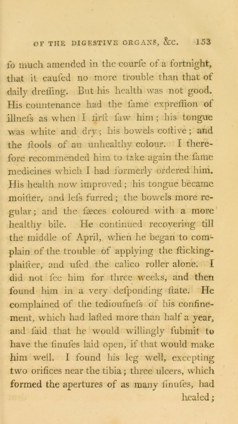 fo much amended in the courfe of a fortnight, that it caufed no more trouble than that of daily drefling. But his health was not good. His countenance had the fame exprefion of illnefs as when I frit faw him ; his tongue was white and dry; his bowels coll ive; and the fools of an unhealthy colour. I there- fore recommended him to take again the fame medicines which I had formerly ordered him. His health now improved ; his tongue became moifter, and lefs furred; the bowels more re- gular ; and the faeces coloured with a more healthy bile. He continued recovering till the middle of April, when he began to com- plain of the trouble of applying the ficking- plaifter, and ufed the calico roller alone. I did not fee him for three weeks, and then found him in a very defponding fate. He complained of the tedioufnefs of his confine- ment, which had laf ed more than half a year, and laid that he would willingly fubmit to have the finufes laid open, if that would make him well. I found his leg well, excepting two orifices near the tibia; three ulcers, which formed the apertures of as many finules, had healed;