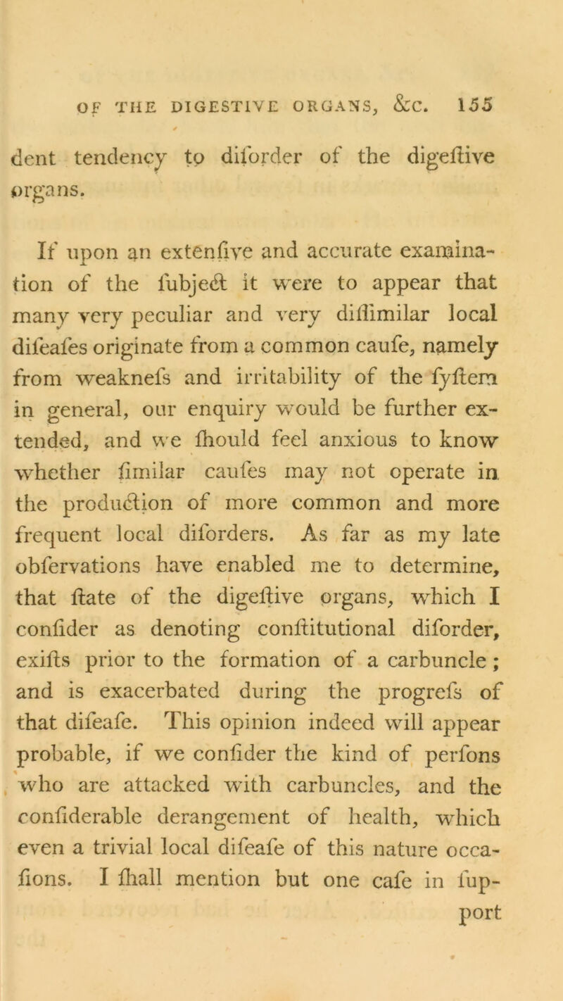 dent tendency to dilorder of the digefiive organs. If upon an ex ten five and accurate examina- tion of the lubje& it were to appear that many very peculiar and very diflimilar local dileafes originate from a common caufe, namely from weaknefs and irritability of the fyItem in general, our enquiry would be further ex- tended, and we fhould feel anxious to know whether fimilar caules may not operate in. the production of more common and more frequent local diforders. As far as my late obfervations have enabled me to determine, that ftate of the digeltive organs, which I coniider as denoting conftitutional diforder, exilis prior to the formation of a carbuncle; and is exacerbated during the progrefs of that difeafe. This opinion indeed will appear probable, if we coniider the kind of perlons who are attacked with carbuncles, and the conliderable derangement of health, wdiich even a trivial local difeafe of this nature occa- fions. I fhall mention but one cafe in liip- port